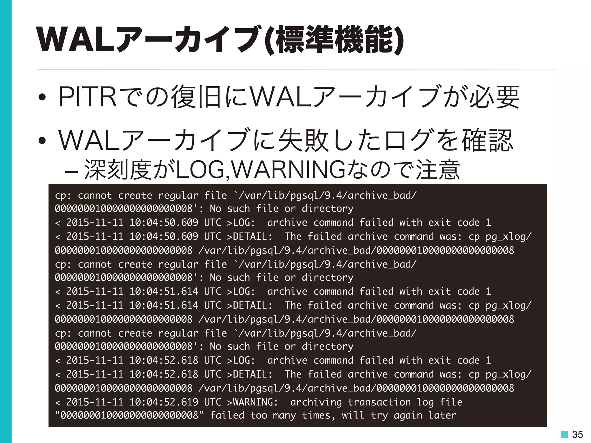 35
WALアーカイブ(標準機能)
•  PITRでの復旧にWALアーカイブが必要
•  WALアーカイブに失敗したログを確認
– 深刻度がLOG,WARNINGなので注意
cp:	 cannot	 create	 regular	 file	 `/var/lib/pgsql/9.4/archive_bad/
000000010000000000000008':	 No	 such	 file	 or	 directory

<	 2015-11-11	 10:04:50.609	 UTC	 >LOG:	 	 archive	 command	 failed	 with	 exit	 code	 1

<	 2015-11-11	 10:04:50.609	 UTC	 >DETAIL:	 	 The	 failed	 archive	 command	 was:	 cp	 pg_xlog/
000000010000000000000008	 /var/lib/pgsql/9.4/archive_bad/000000010000000000000008

cp:	 cannot	 create	 regular	 file	 `/var/lib/pgsql/9.4/archive_bad/
000000010000000000000008':	 No	 such	 file	 or	 directory

<	 2015-11-11	 10:04:51.614	 UTC	 >LOG:	 	 archive	 command	 failed	 with	 exit	 code	 1

<	 2015-11-11	 10:04:51.614	 UTC	 >DETAIL:	 	 The	 failed	 archive	 command	 was:	 cp	 pg_xlog/
000000010000000000000008	 /var/lib/pgsql/9.4/archive_bad/000000010000000000000008

cp:	 cannot	 create	 regular	 file	 `/var/lib/pgsql/9.4/archive_bad/
000000010000000000000008':	 No	 such	 file	 or	 directory

<	 2015-11-11	 10:04:52.618	 UTC	 >LOG:	 	 archive	 command	 failed	 with	 exit	 code	 1

<	 2015-11-11	 10:04:52.618	 UTC	 >DETAIL:	 	 The	 failed	 archive	 command	 was:	 cp	 pg_xlog/
000000010000000000000008	 /var/lib/pgsql/9.4/archive_bad/000000010000000000000008

<	 2015-11-11	 10:04:52.619	 UTC	 >WARNING:	 	 archiving	 transaction	 log	 file	 
"000000010000000000000008"	 failed	 too	 many	 times,	 will	 try	 again	 later

 