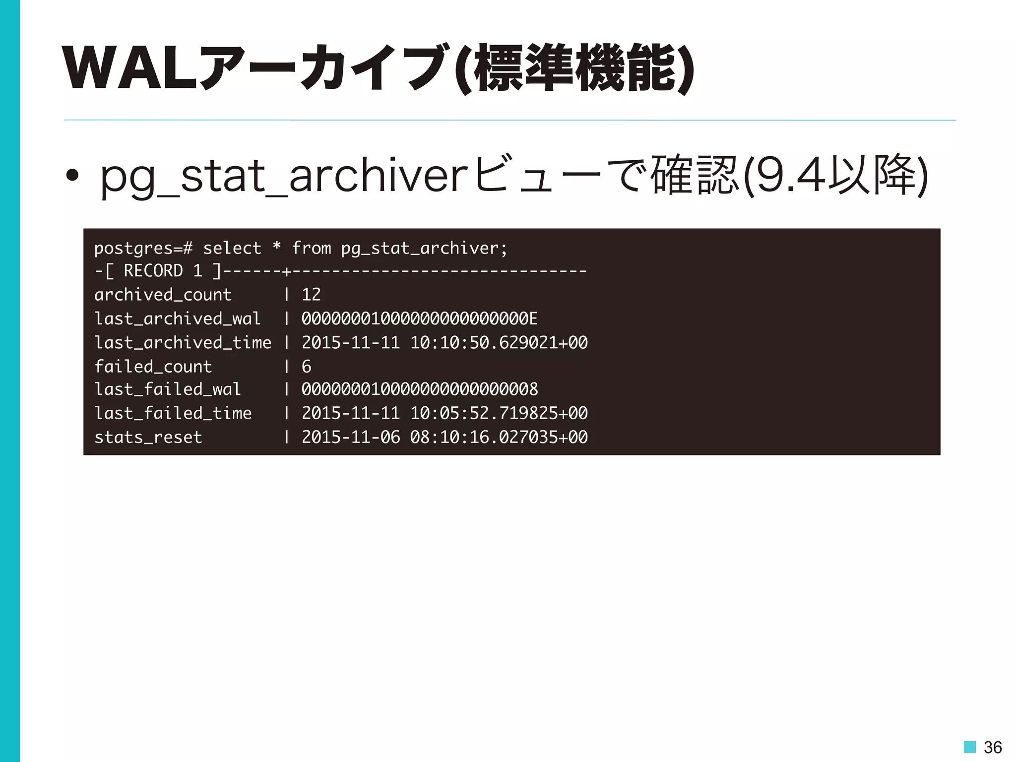 36
WALアーカイブ(標準機能)
•  pg_stat_archiverビューで確認(9.4以降)
postgres=#	 select	 *	 from	 pg_stat_archiver;

-[	 RECORD	 1	 ]------+------------------------------

archived_count	 	 	 	 	 |	 12

last_archived_wal	 	 |	 00000001000000000000000E

last_archived_time	 |	 2015-11-11	 10:10:50.629021+00

failed_count	 	 	 	 	 	 	 |	 6

last_failed_wal	 	 	 	 |	 000000010000000000000008

last_failed_time	 	 	 |	 2015-11-11	 10:05:52.719825+00

stats_reset	 	 	 	 	 	 	 	 |	 2015-11-06	 08:10:16.027035+00

 