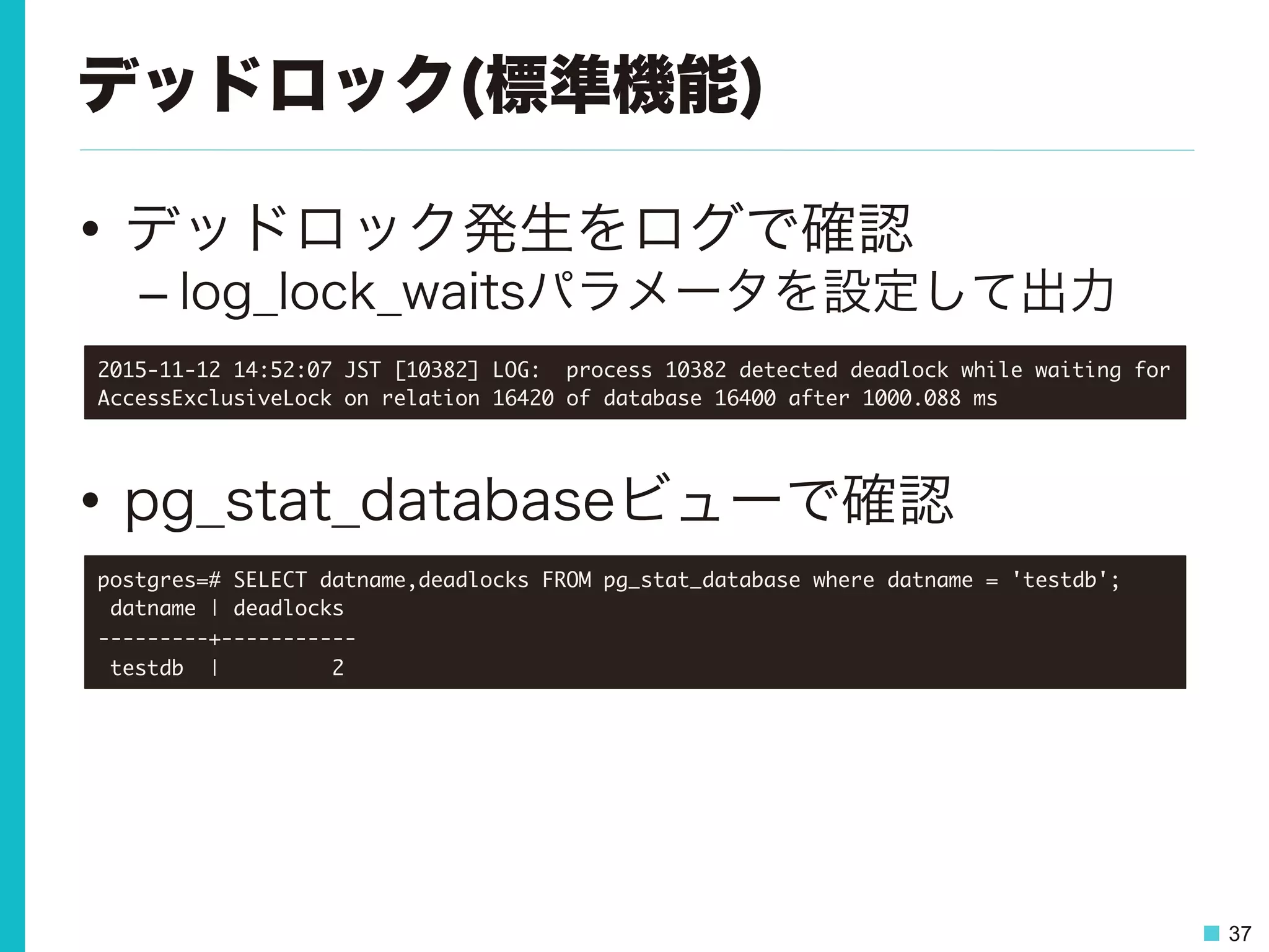 37
デッドロック(標準機能)
•  デッドロック発生をログで確認
– log_lock_waitsパラメータを設定して出力
•  pg_stat_databaseビューで確認
2015-11-12	 14:52:07	 JST	 [10382]	 LOG:	 	 process	 10382	 detected	 deadlock	 while	 waiting	 for	 
AccessExclusiveLock	 on	 relation	 16420	 of	 database	 16400	 after	 1000.088	 ms

postgres=#	 SELECT	 datname,deadlocks	 FROM	 pg_stat_database	 where	 datname	 =	 'testdb';

	 datname	 |	 deadlocks	 

---------+-----------

	 testdb	 	 |	 	 	 	 	 	 	 	 	 2

 
