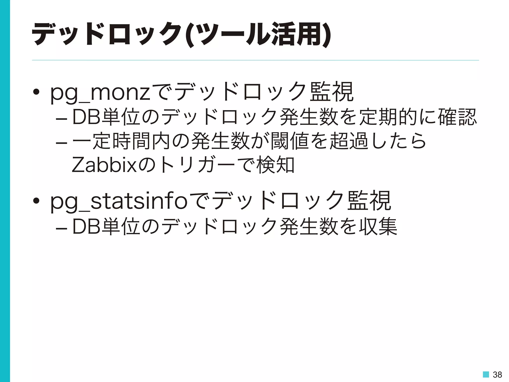38
デッドロック(ツール活用)
•  pg_monzでデッドロック監視
– DB単位のデッドロック発生数を定期的に確認
– 一定時間内の発生数が閾値を超過したら
Zabbixのトリガーで検知
•  pg_statsinfoでデッドロック監視
– DB単位のデッドロック発生数を収集
 