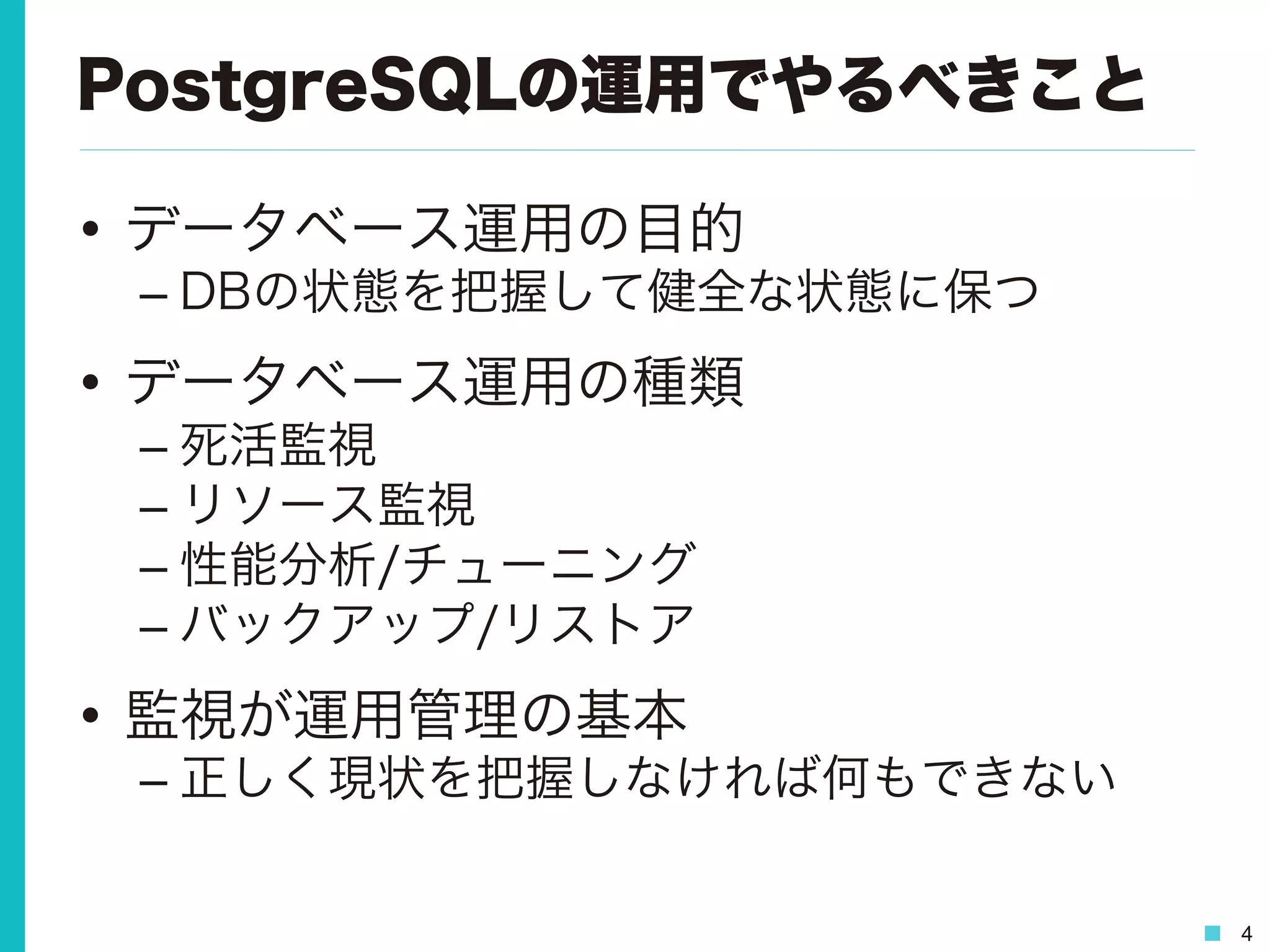 4
PostgreSQLの運用でやるべきこと
•  データベース運用の目的
– DBの状態を把握して健全な状態に保つ
•  データベース運用の種類
– 死活監視
– リソース監視
– 性能分析/チューニング
– バックアップ/リストア
•  監視が運用管理の基本
– 正しく現状を把握しなければ何もできない
 