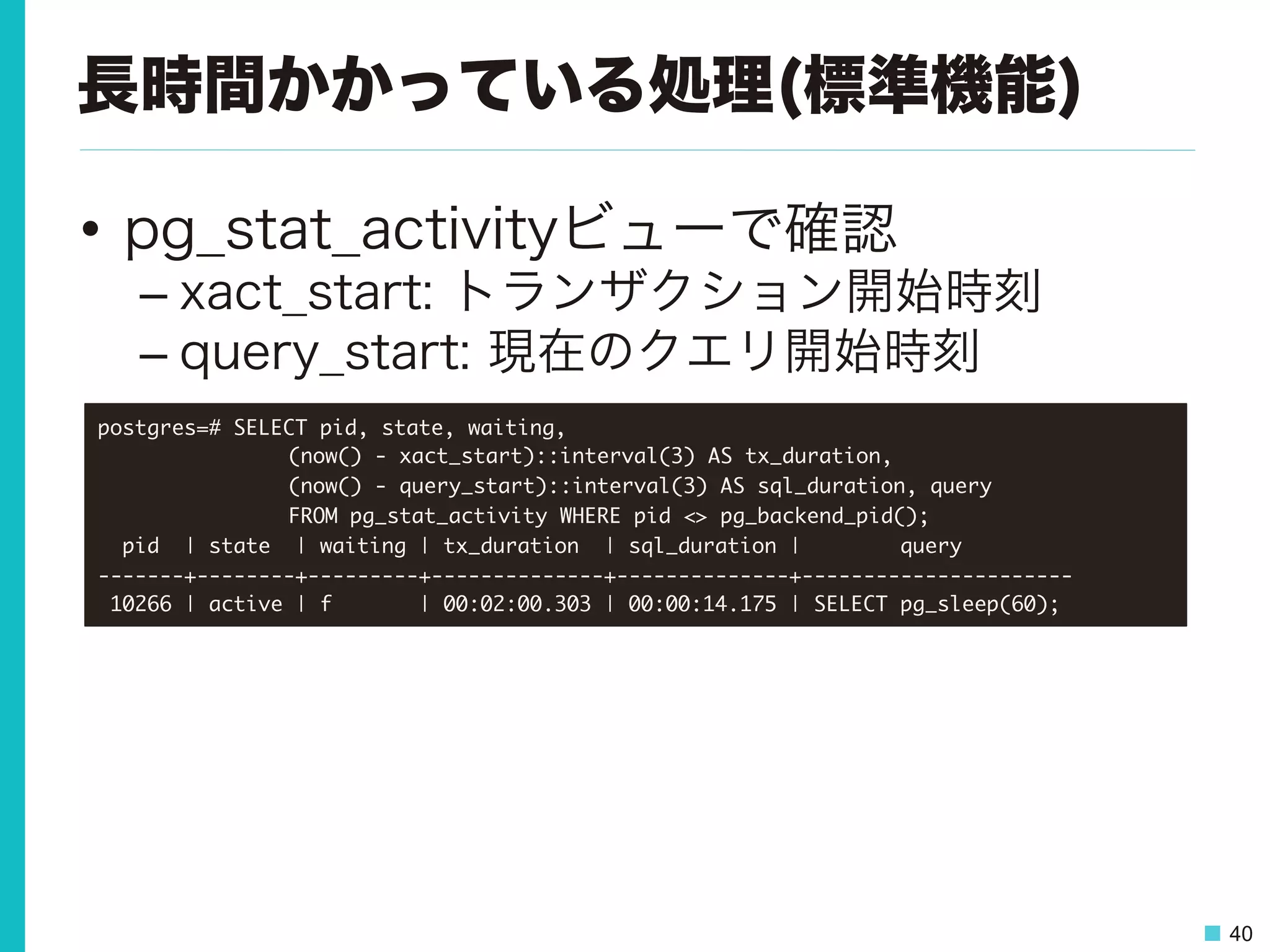40
長時間かかっている処理(標準機能)
•  pg_stat_activityビューで確認
– xact_start: トランザクション開始時刻
– query_start: 現在のクエリ開始時刻
postgres=#	 SELECT	 pid,	 state,	 waiting,	 



 

 

(now()	 -	 xact_start)::interval(3)	 AS	 tx_duration,	 



 

 

(now()	 -	 query_start)::interval(3)	 AS	 sql_duration,	 query	 



 

 

FROM	 pg_stat_activity	 WHERE	 pid	 <>	 pg_backend_pid();

	 	 pid	 	 |	 state	 	 |	 waiting	 |	 tx_duration	 	 |	 sql_duration	 |	 	 	 	 	 	 	 	 query	 	 	 	 	 	 	 	 	 

-------+--------+---------+--------------+--------------+----------------------

	 10266	 |	 active	 |	 f	 	 	 	 	 	 	 |	 00:02:00.303	 |	 00:00:14.175	 |	 SELECT	 pg_sleep(60);

 