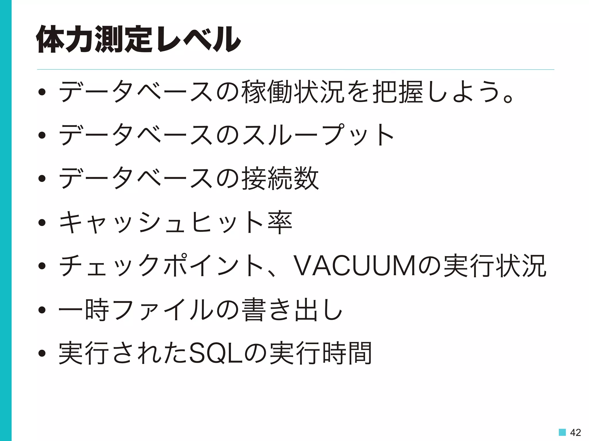 42
体力測定レベル
•  データベースの稼働状況を把握しよう。
•  データベースのスループット
•  データベースの接続数
•  キャッシュヒット率
•  チェックポイント、VACUUMの実行状況
•  一時ファイルの書き出し
•  実行されたSQLの実行時間
 