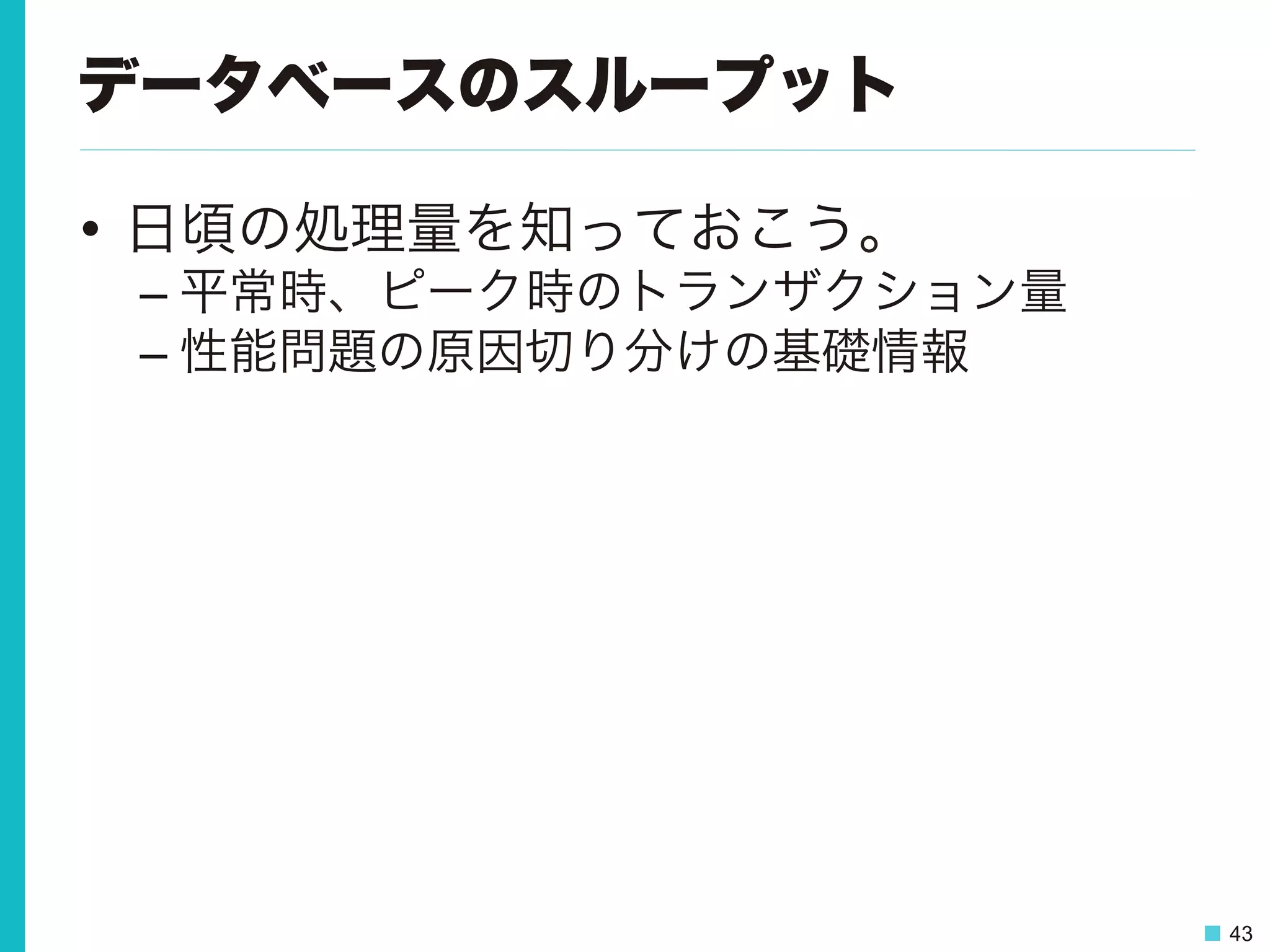 43
データベースのスループット
•  日頃の処理量を知っておこう。
– 平常時、ピーク時のトランザクション量
– 性能問題の原因切り分けの基礎情報
 
