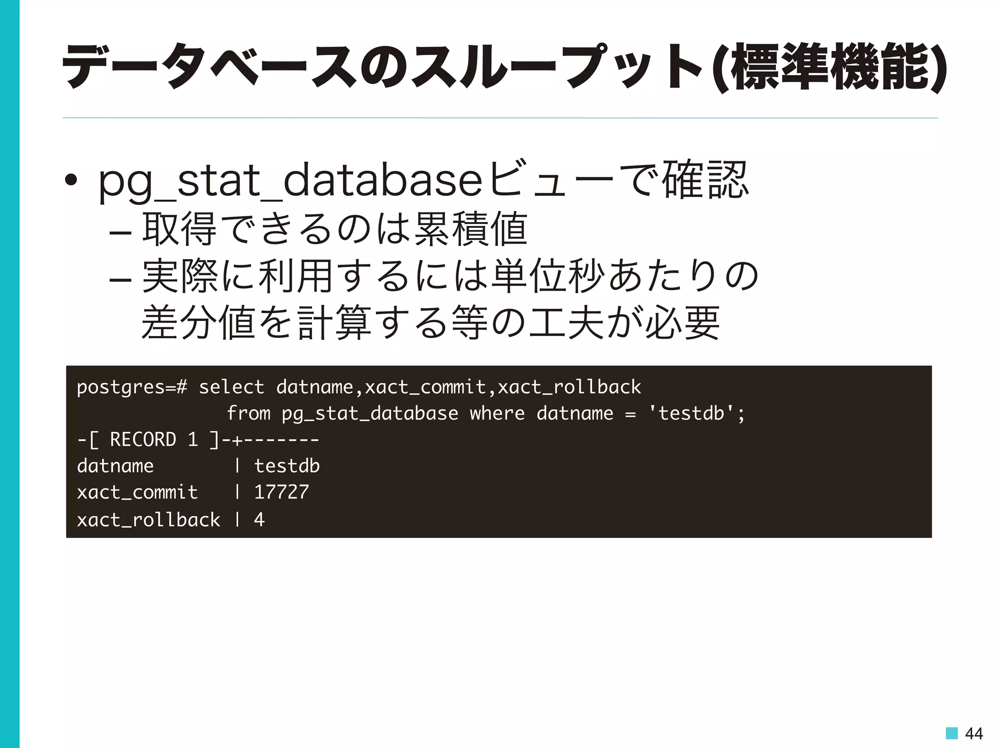 44
データベースのスループット(標準機能)
•  pg_stat_databaseビューで確認
– 取得できるのは累積値
– 実際に利用するには単位秒あたりの
差分値を計算する等の工夫が必要
postgres=#	 select	 datname,xact_commit,xact_rollback	 



 

 

from	 pg_stat_database	 where	 datname	 =	 'testdb';

-[	 RECORD	 1	 ]-+-------

datname	 	 	 	 	 	 	 |	 testdb

xact_commit	 	 	 |	 17727

xact_rollback	 |	 4

 