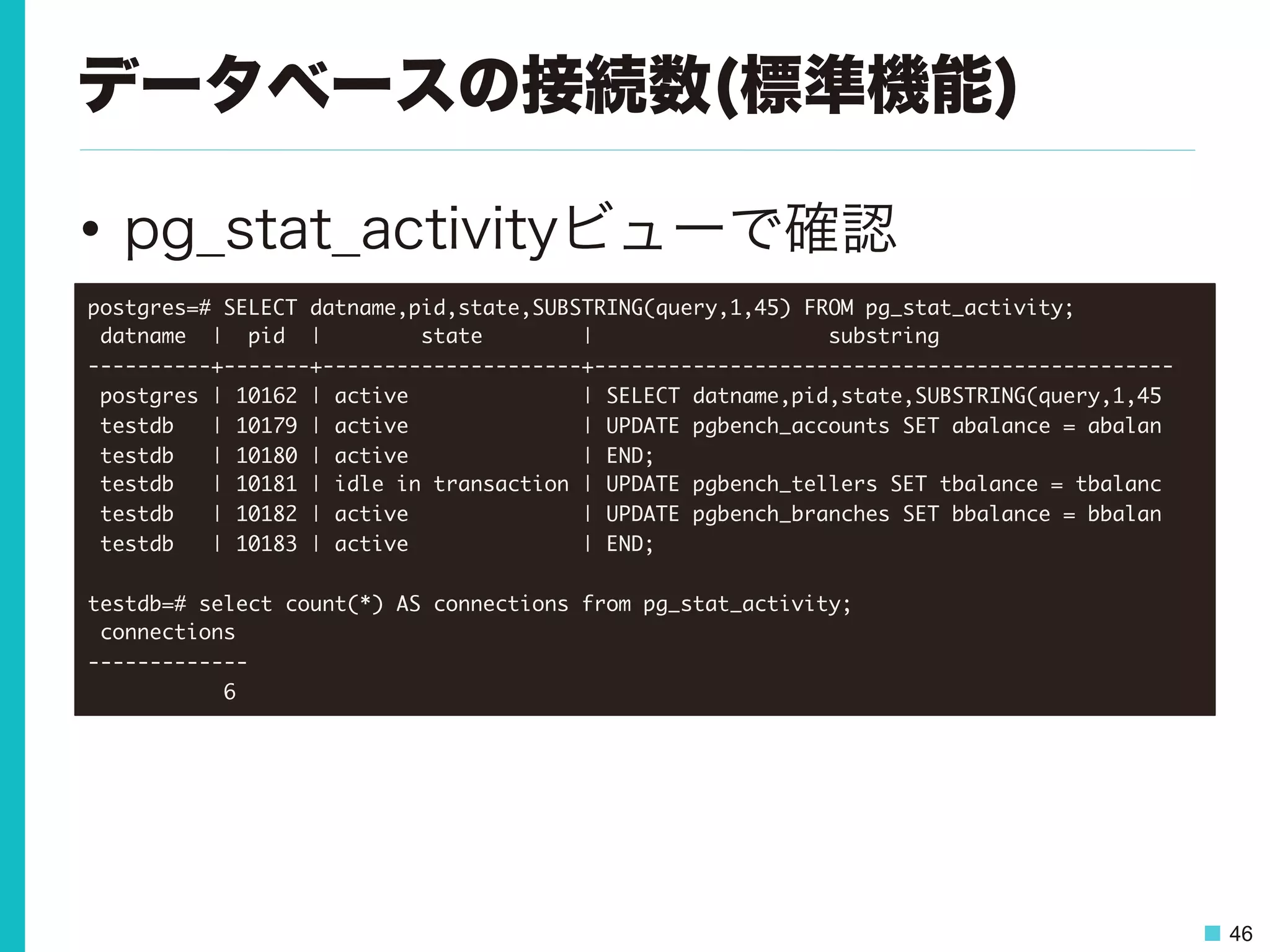 46
データベースの接続数(標準機能)
•  pg_stat_activityビューで確認
postgres=#	 SELECT	 datname,pid,state,SUBSTRING(query,1,45)	 FROM	 pg_stat_activity;

	 datname	 	 |	 	 pid	 	 |	 	 	 	 	 	 	 	 state	 	 	 	 	 	 	 	 |	 	 	 	 	 	 	 	 	 	 	 	 	 	 	 	 	 	 	 substring	 	 	 	 	 	 	 	 	 	 	 	 	 	 	 	 	 	 	 

----------+-------+---------------------+-----------------------------------------------

	 postgres	 |	 10162	 |	 active	 	 	 	 	 	 	 	 	 	 	 	 	 	 |	 SELECT	 datname,pid,state,SUBSTRING(query,1,45

	 testdb	 	 	 |	 10179	 |	 active	 	 	 	 	 	 	 	 	 	 	 	 	 	 |	 UPDATE	 pgbench_accounts	 SET	 abalance	 =	 abalan

	 testdb	 	 	 |	 10180	 |	 active	 	 	 	 	 	 	 	 	 	 	 	 	 	 |	 END;

	 testdb	 	 	 |	 10181	 |	 idle	 in	 transaction	 |	 UPDATE	 pgbench_tellers	 SET	 tbalance	 =	 tbalanc

	 testdb	 	 	 |	 10182	 |	 active	 	 	 	 	 	 	 	 	 	 	 	 	 	 |	 UPDATE	 pgbench_branches	 SET	 bbalance	 =	 bbalan

	 testdb	 	 	 |	 10183	 |	 active	 	 	 	 	 	 	 	 	 	 	 	 	 	 |	 END;



testdb=#	 select	 count(*)	 AS	 connections	 from	 pg_stat_activity;

	 connections	 

-------------

	 	 	 	 	 	 	 	 	 	 	 6

 