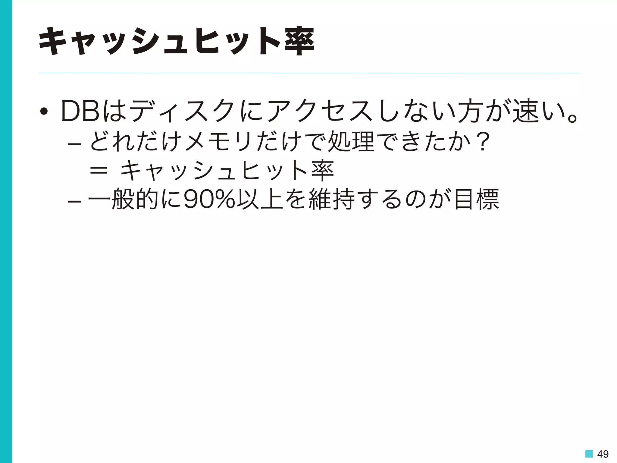 49
キャッシュヒット率
•  DBはディスクにアクセスしない方が速い。
– どれだけメモリだけで処理できたか？
＝ キャッシュヒット率
– 一般的に90%以上を維持するのが目標
 