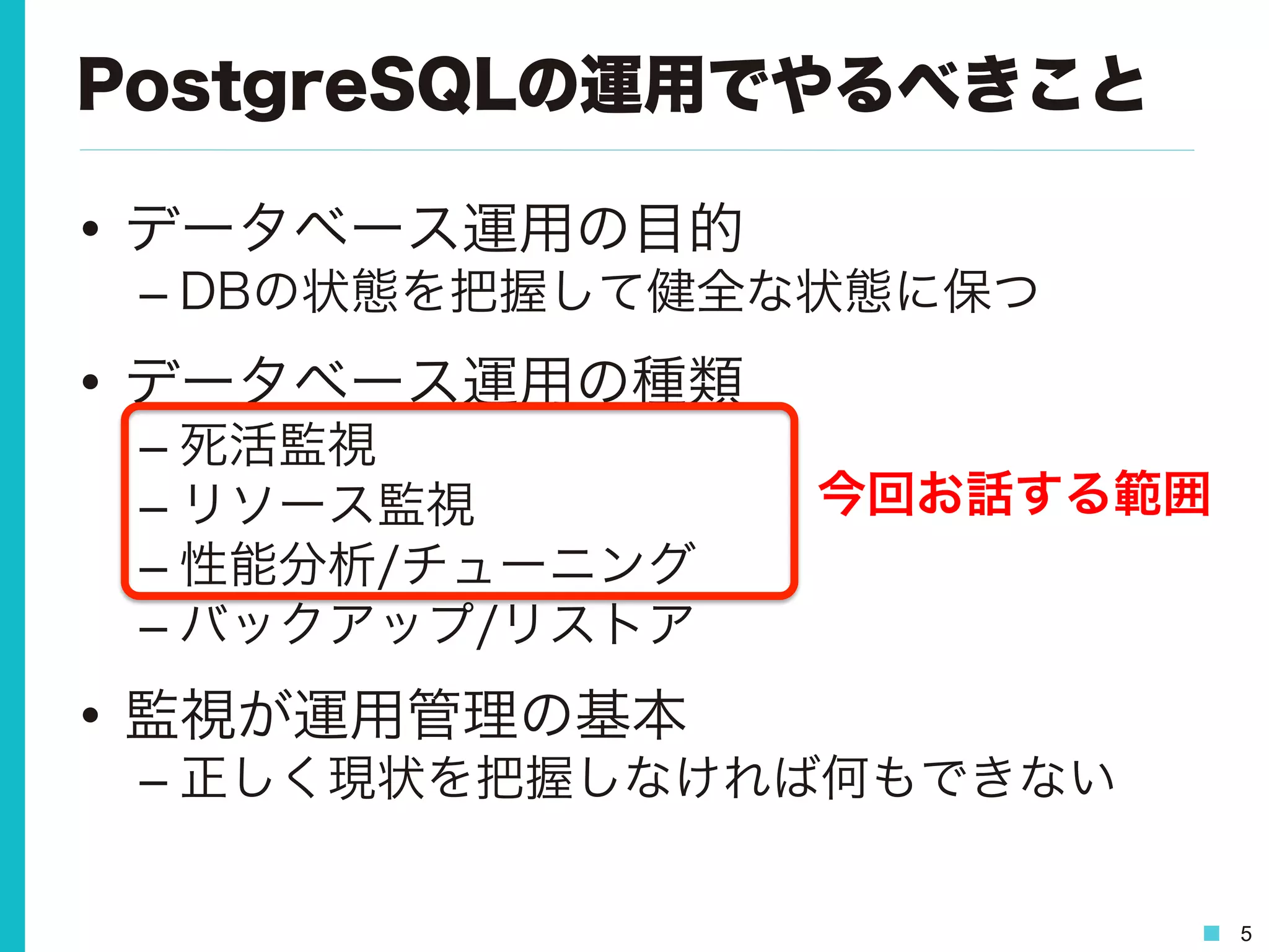 5
PostgreSQLの運用でやるべきこと
•  データベース運用の目的
– DBの状態を把握して健全な状態に保つ
•  データベース運用の種類
– 死活監視
– リソース監視
– 性能分析/チューニング
– バックアップ/リストア
•  監視が運用管理の基本
– 正しく現状を把握しなければ何もできない
今回お話する範囲
 