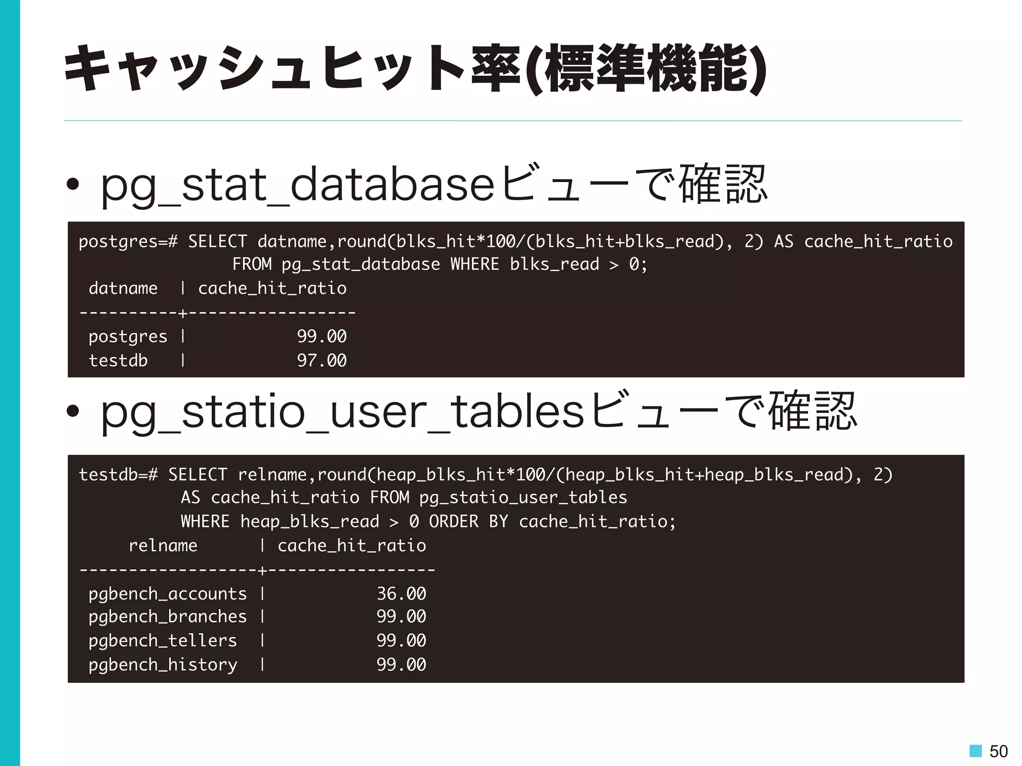 50
キャッシュヒット率(標準機能)
•  pg_stat_databaseビューで確認
•  pg_statio_user_tablesビューで確認
postgres=#	 SELECT	 datname,round(blks_hit*100/(blks_hit+blks_read),	 2)	 AS	 cache_hit_ratio	 



 

 

FROM	 pg_stat_database	 WHERE	 blks_read	 >	 0;

	 datname	 	 |	 cache_hit_ratio	 

----------+-----------------

	 postgres	 |	 	 	 	 	 	 	 	 	 	 	 99.00

	 testdb	 	 	 |	 	 	 	 	 	 	 	 	 	 	 97.00

testdb=#	 SELECT	 relname,round(heap_blks_hit*100/(heap_blks_hit+heap_blks_read),	 2)	 



 

AS	 cache_hit_ratio	 FROM	 pg_statio_user_tables	 



 

WHERE	 heap_blks_read	 >	 0	 ORDER	 BY	 cache_hit_ratio;

	 	 	 	 	 relname	 	 	 	 	 	 |	 cache_hit_ratio	 

------------------+-----------------

	 pgbench_accounts	 |	 	 	 	 	 	 	 	 	 	 	 36.00

	 pgbench_branches	 |	 	 	 	 	 	 	 	 	 	 	 99.00

	 pgbench_tellers	 	 |	 	 	 	 	 	 	 	 	 	 	 99.00

	 pgbench_history	 	 |	 	 	 	 	 	 	 	 	 	 	 99.00

 
