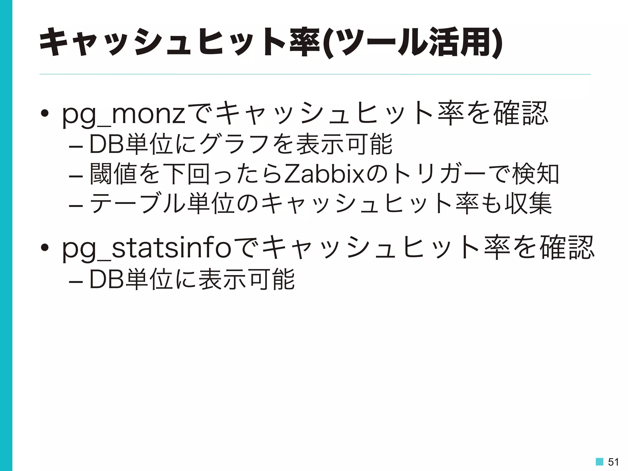 51
キャッシュヒット率(ツール活用)
•  pg_monzでキャッシュヒット率を確認
– DB単位にグラフを表示可能
– 閾値を下回ったらZabbixのトリガーで検知
– テーブル単位のキャッシュヒット率も収集
•  pg_statsinfoでキャッシュヒット率を確認
– DB単位に表示可能
 