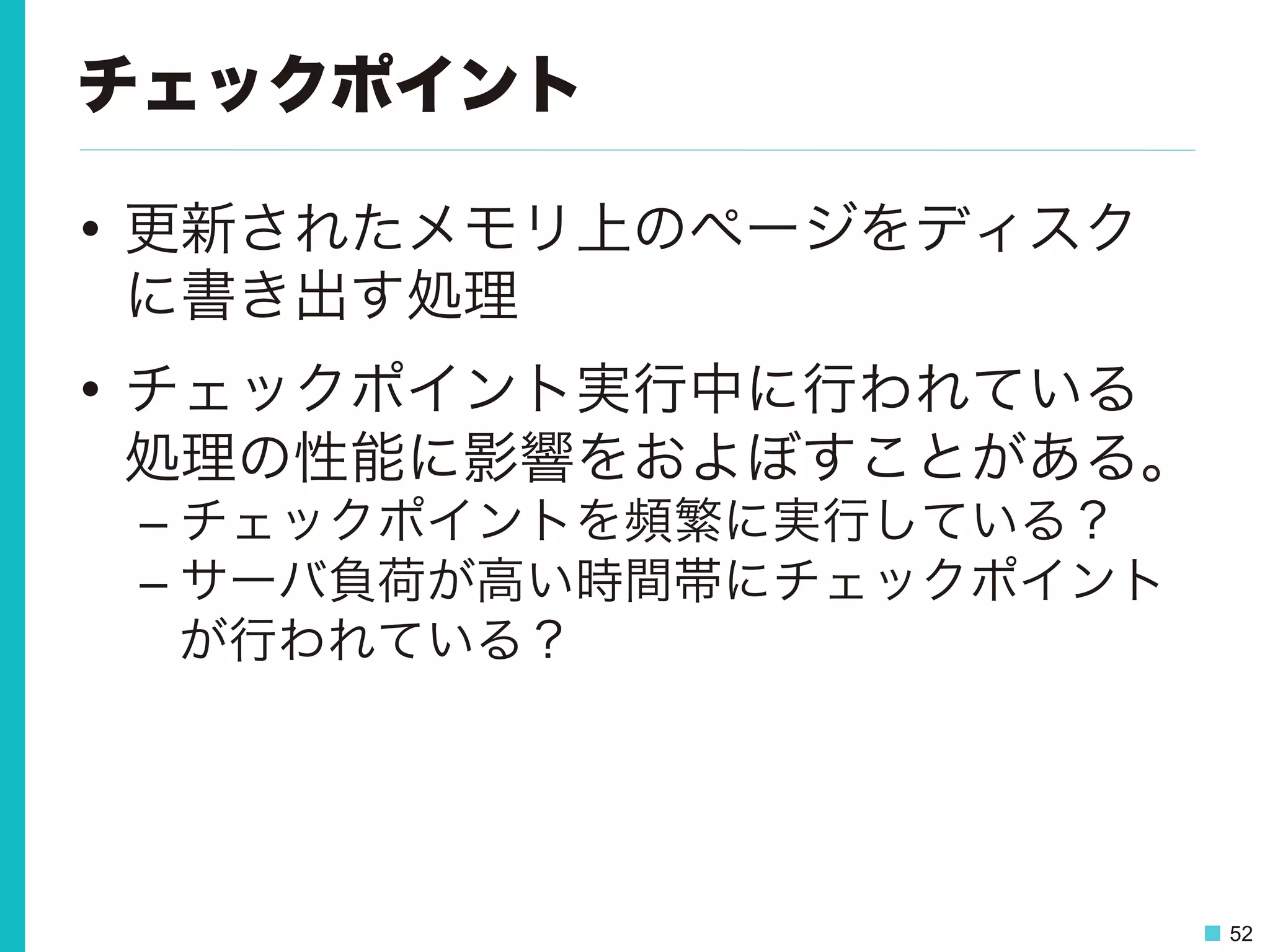 52
チェックポイント
•  更新されたメモリ上のページをディスク
に書き出す処理
•  チェックポイント実行中に行われている
処理の性能に影響をおよぼすことがある。
– チェックポイントを頻繁に実行している？
– サーバ負荷が高い時間帯にチェックポイント
が行われている？
 