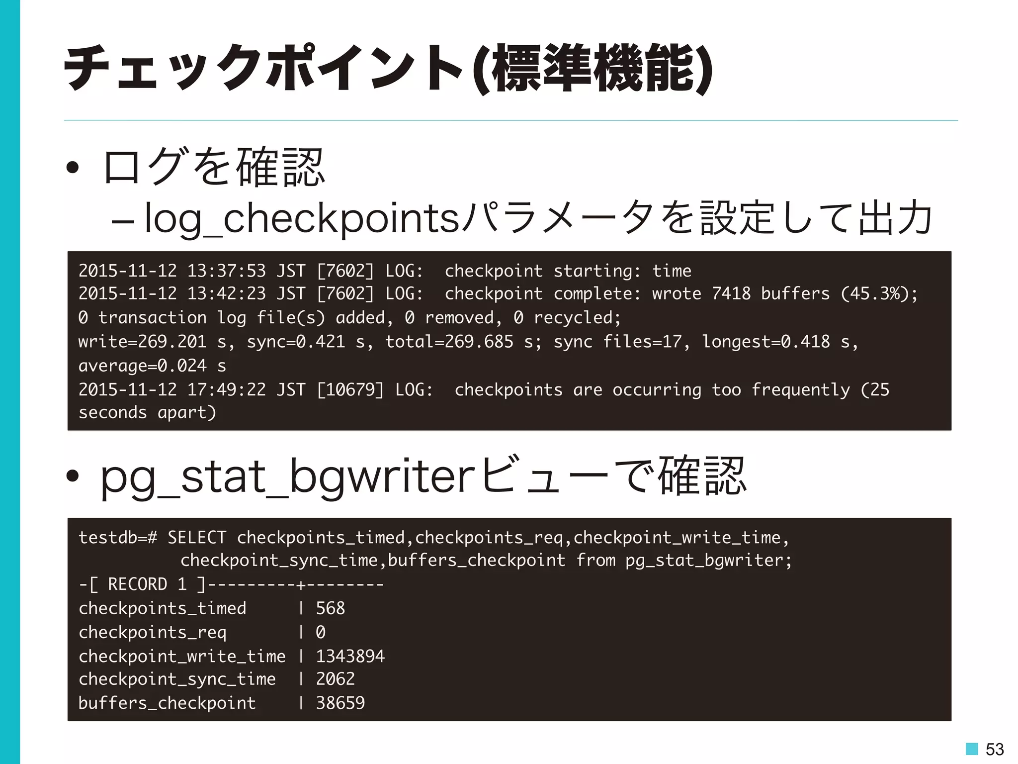 53
チェックポイント(標準機能)
•  ログを確認
– log_checkpointsパラメータを設定して出力
•  pg_stat_bgwriterビューで確認
testdb=#	 SELECT	 checkpoints_timed,checkpoints_req,checkpoint_write_time,



 

checkpoint_sync_time,buffers_checkpoint	 from	 pg_stat_bgwriter;

-[	 RECORD	 1	 ]---------+--------

checkpoints_timed	 	 	 	 	 |	 568

checkpoints_req	 	 	 	 	 	 	 |	 0

checkpoint_write_time	 |	 1343894

checkpoint_sync_time	 	 |	 2062

buffers_checkpoint	 	 	 	 |	 38659

2015-11-12	 13:37:53	 JST	 [7602]	 LOG:	 	 checkpoint	 starting:	 time

2015-11-12	 13:42:23	 JST	 [7602]	 LOG:	 	 checkpoint	 complete:	 wrote	 7418	 buffers	 (45.3%);	 

0	 transaction	 log	 file(s)	 added,	 0	 removed,	 0	 recycled;	 

write=269.201	 s,	 sync=0.421	 s,	 total=269.685	 s;	 sync	 files=17,	 longest=0.418	 s,	 
average=0.024	 s

2015-11-12	 17:49:22	 JST	 [10679]	 LOG:	 	 checkpoints	 are	 occurring	 too	 frequently	 (25	 
seconds	 apart)

 