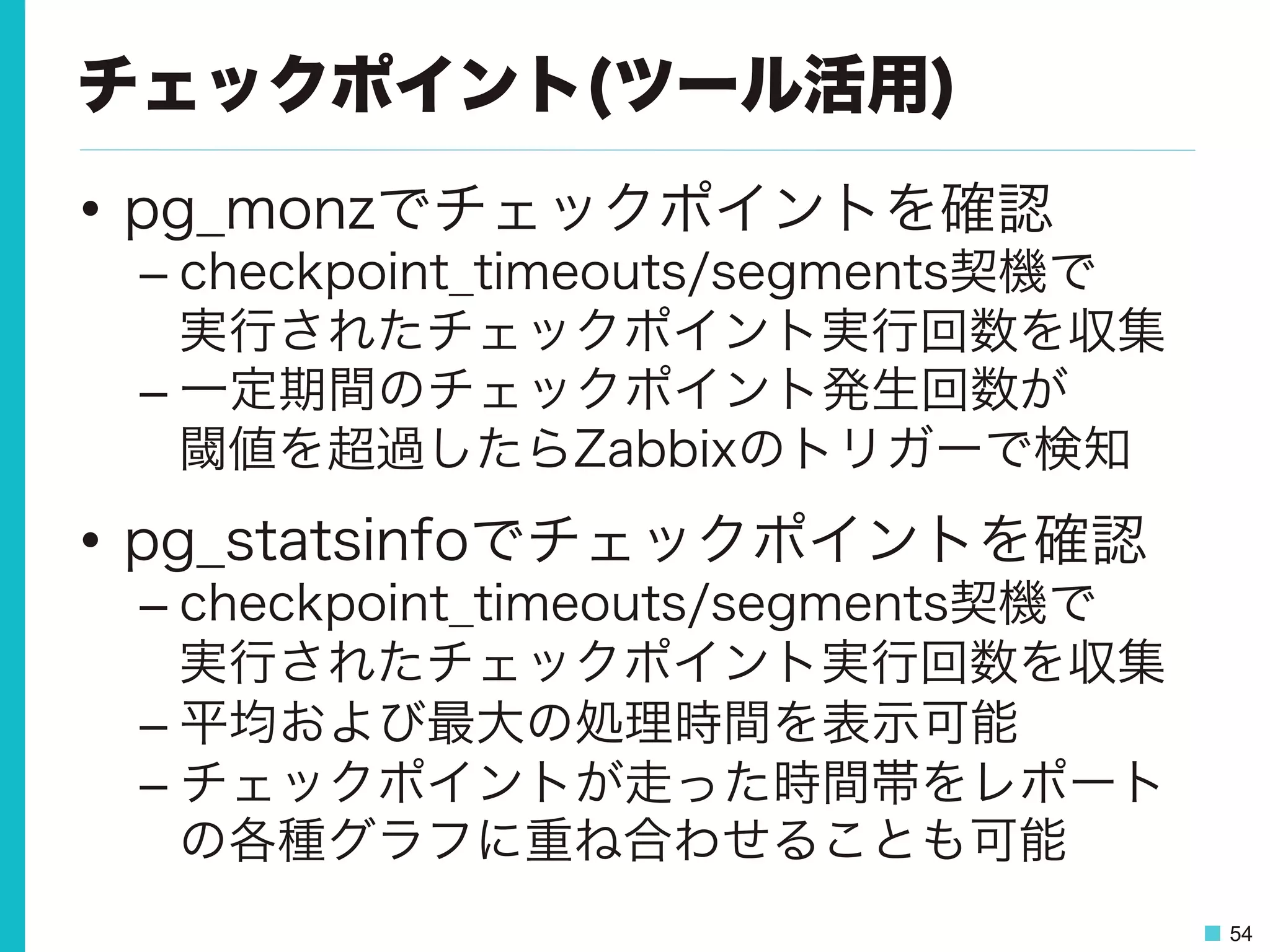 54
チェックポイント(ツール活用)
•  pg_monzでチェックポイントを確認
– checkpoint_timeouts/segments契機で
実行されたチェックポイント実行回数を収集
– 一定期間のチェックポイント発生回数が
閾値を超過したらZabbixのトリガーで検知
•  pg_statsinfoでチェックポイントを確認
– checkpoint_timeouts/segments契機で
実行されたチェックポイント実行回数を収集
– 平均および最大の処理時間を表示可能
– チェックポイントが走った時間帯をレポート
の各種グラフに重ね合わせることも可能
 