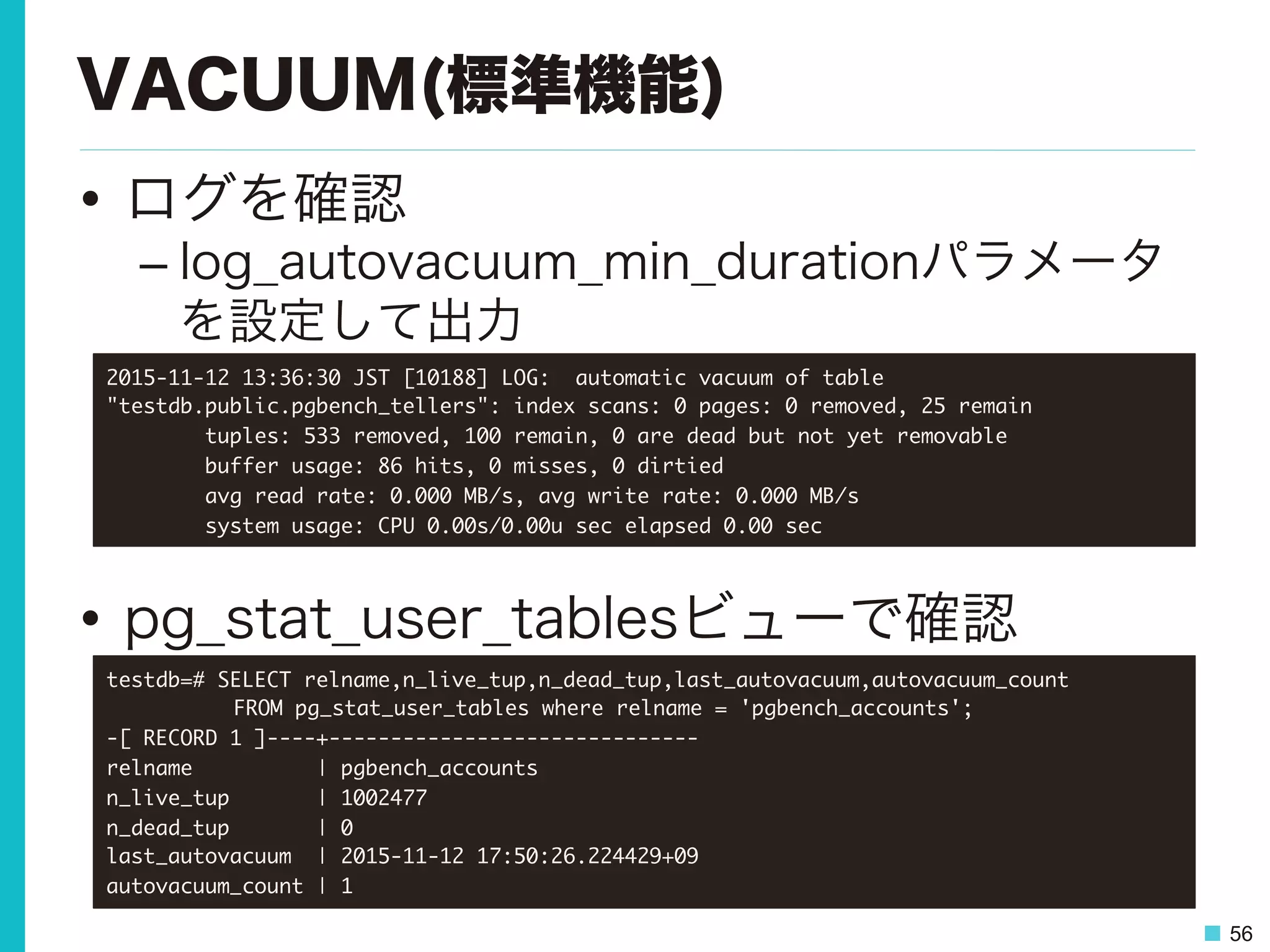 56
VACUUM(標準機能)
•  ログを確認
– log_autovacuum_min_durationパラメータ
を設定して出力
•  pg_stat_user_tablesビューで確認
2015-11-12	 13:36:30	 JST	 [10188]	 LOG:	 	 automatic	 vacuum	 of	 table	 
"testdb.public.pgbench_tellers":	 index	 scans:	 0	 pages:	 0	 removed,	 25	 remain

	 	 	 	 	 	 	 	 tuples:	 533	 removed,	 100	 remain,	 0	 are	 dead	 but	 not	 yet	 removable

	 	 	 	 	 	 	 	 buffer	 usage:	 86	 hits,	 0	 misses,	 0	 dirtied

	 	 	 	 	 	 	 	 avg	 read	 rate:	 0.000	 MB/s,	 avg	 write	 rate:	 0.000	 MB/s

	 	 	 	 	 	 	 	 system	 usage:	 CPU	 0.00s/0.00u	 sec	 elapsed	 0.00	 sec

testdb=#	 SELECT	 relname,n_live_tup,n_dead_tup,last_autovacuum,autovacuum_count	 



 

FROM	 pg_stat_user_tables	 where	 relname	 =	 'pgbench_accounts';

-[	 RECORD	 1	 ]----+------------------------------

relname	 	 	 	 	 	 	 	 	 	 |	 pgbench_accounts

n_live_tup	 	 	 	 	 	 	 |	 1002477

n_dead_tup	 	 	 	 	 	 	 |	 0

last_autovacuum	 	 |	 2015-11-12	 17:50:26.224429+09

autovacuum_count	 |	 1

 