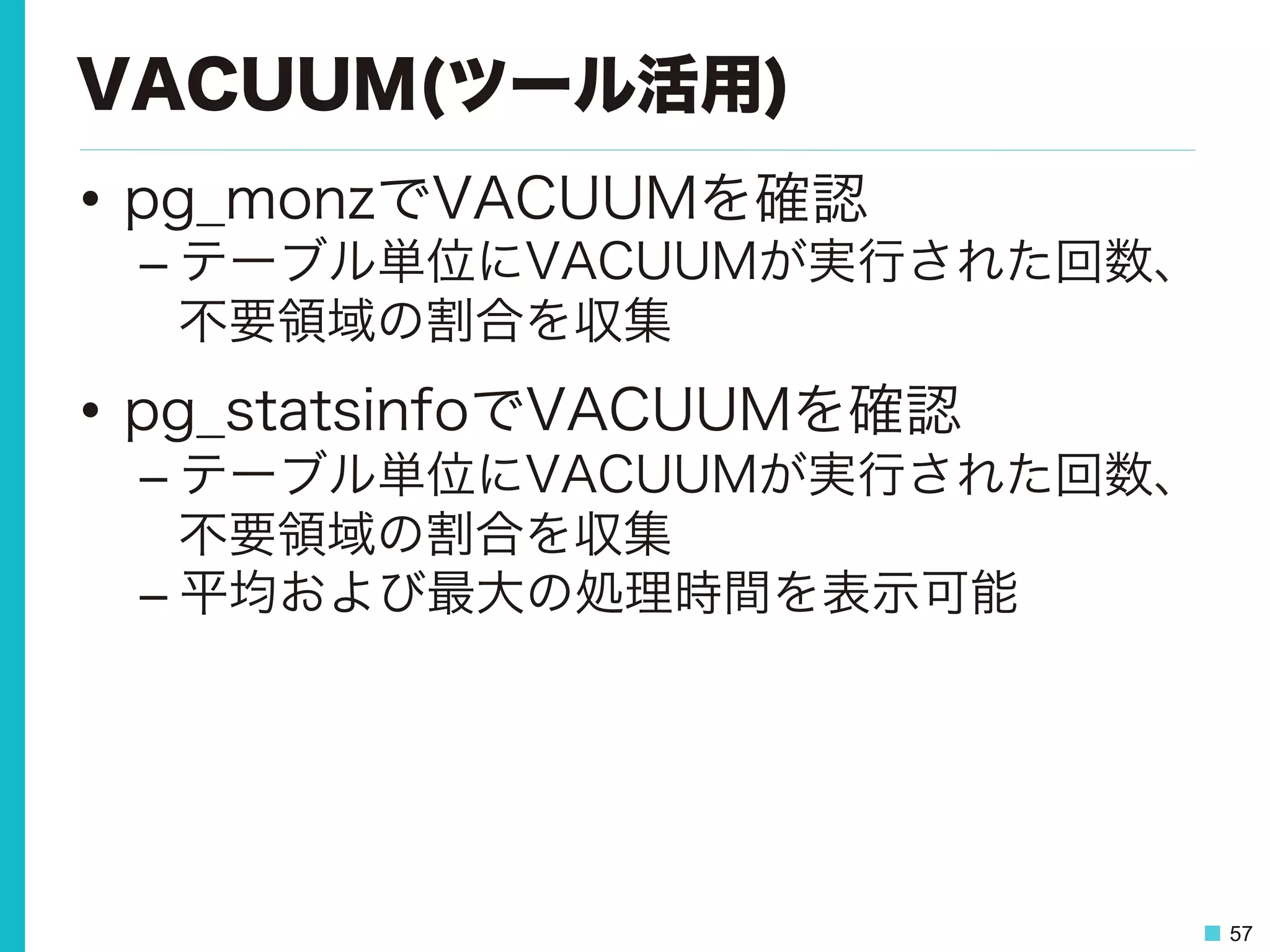 57
VACUUM(ツール活用)
•  pg_monzでVACUUMを確認
– テーブル単位にVACUUMが実行された回数、
不要領域の割合を収集
•  pg_statsinfoでVACUUMを確認
– テーブル単位にVACUUMが実行された回数、
不要領域の割合を収集
– 平均および最大の処理時間を表示可能
 