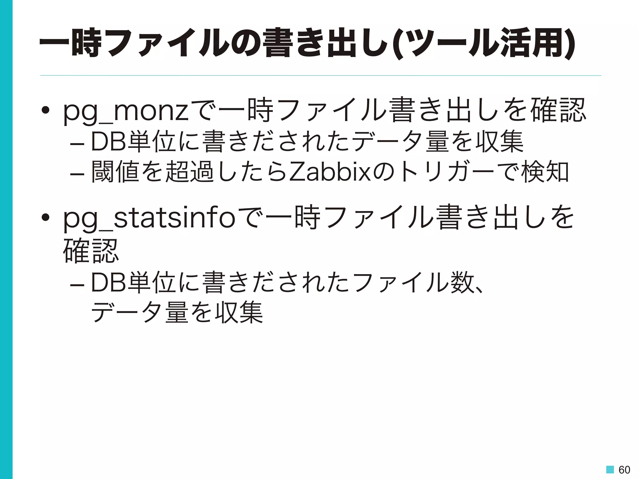 60
一時ファイルの書き出し(ツール活用)
•  pg_monzで一時ファイル書き出しを確認
– DB単位に書きだされたデータ量を収集
– 閾値を超過したらZabbixのトリガーで検知
•  pg_statsinfoで一時ファイル書き出しを
確認
– DB単位に書きだされたファイル数、
データ量を収集
 