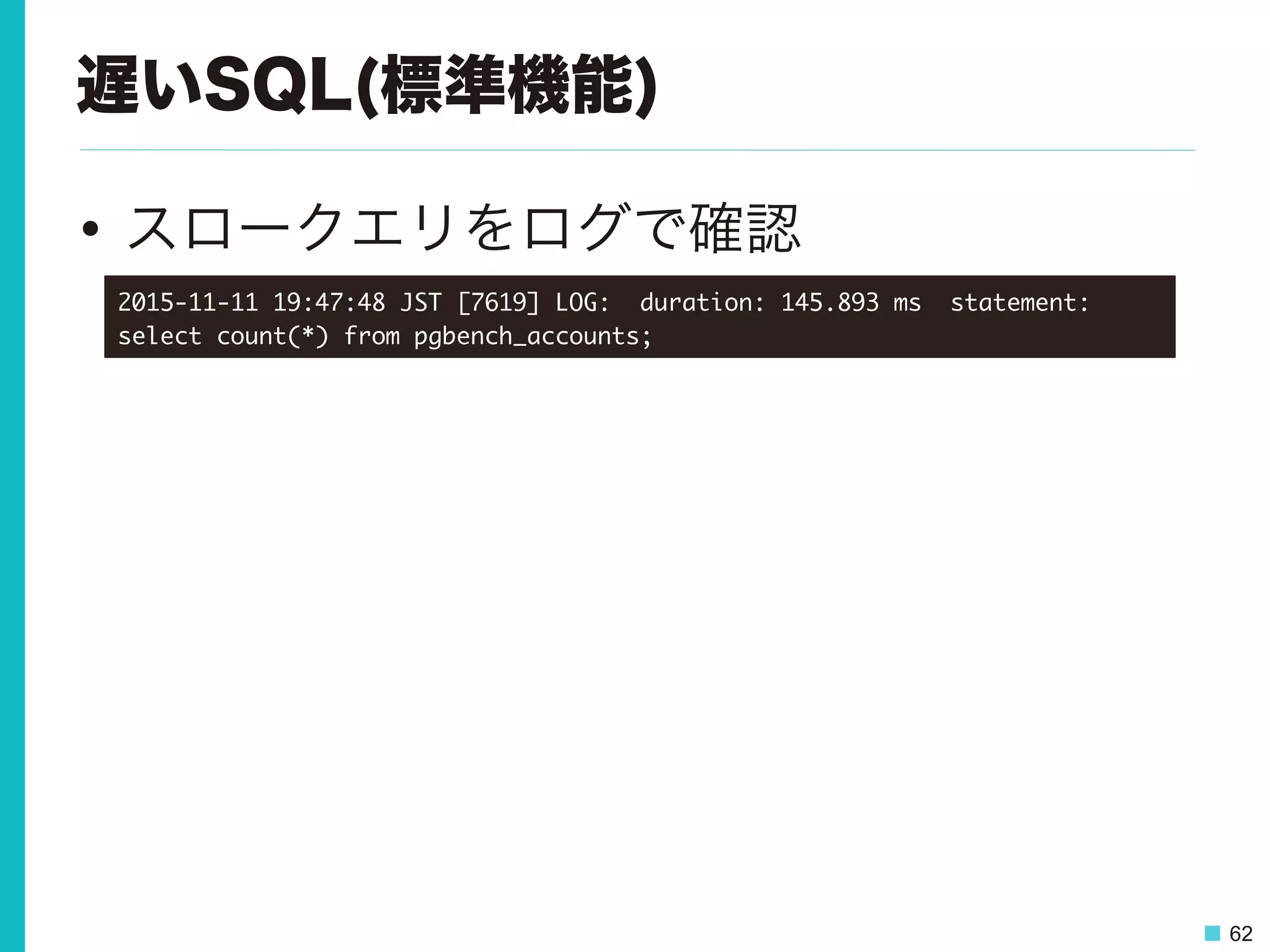 62
遅いSQL(標準機能)
•  スロークエリをログで確認
2015-11-11	 19:47:48	 JST	 [7619]	 LOG:	 	 duration:	 145.893	 ms	 	 statement:	 
select	 count(*)	 from	 pgbench_accounts;

 