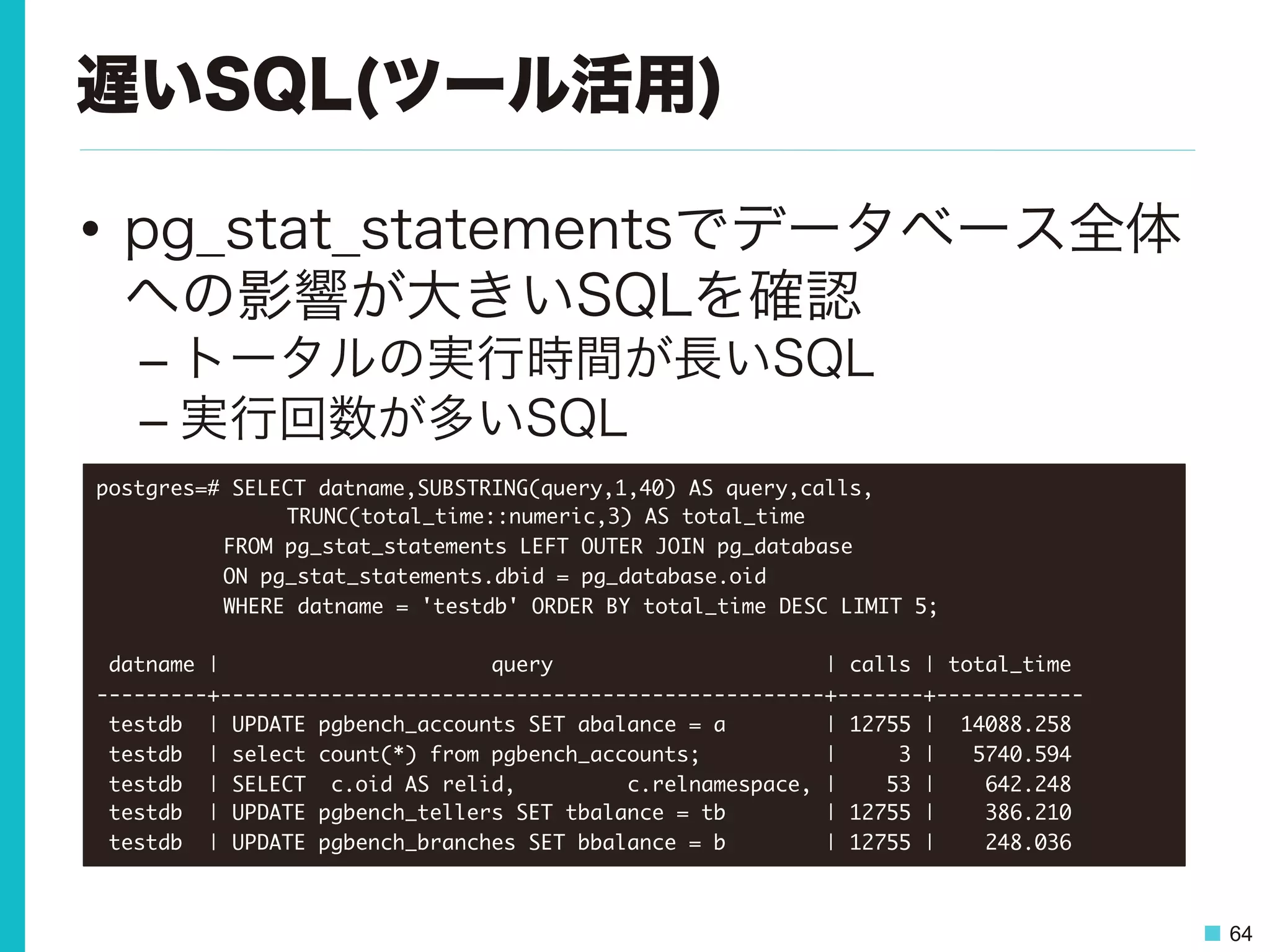 64
遅いSQL(ツール活用)
•  pg_stat_statementsでデータベース全体
への影響が大きいSQLを確認
– トータルの実行時間が長いSQL
– 実行回数が多いSQL
postgres=#	 SELECT	 datname,SUBSTRING(query,1,40)	 AS	 query,calls,



 

 

TRUNC(total_time::numeric,3)	 AS	 total_time	 



 

FROM	 pg_stat_statements	 LEFT	 OUTER	 JOIN	 pg_database	 



 

ON	 pg_stat_statements.dbid	 =	 pg_database.oid	 



 

WHERE	 datname	 =	 'testdb'	 ORDER	 BY	 total_time	 DESC	 LIMIT	 5;



	 datname	 |	 	 	 	 	 	 	 	 	 	 	 	 	 	 	 	 	 	 	 	 	 	 query	 	 	 	 	 	 	 	 	 	 	 	 	 	 	 	 	 	 	 	 	 	 |	 calls	 |	 total_time	 

---------+-------------------------------------------------+-------+------------

	 testdb	 	 |	 UPDATE	 pgbench_accounts	 SET	 abalance	 =	 a	 	 	 	 	 	 	 	 |	 12755	 |	 	 14088.258

	 testdb	 	 |	 select	 count(*)	 from	 pgbench_accounts;	 	 	 	 	 	 	 	 	 	 |	 	 	 	 	 3	 |	 	 	 5740.594

	 testdb	 	 |	 SELECT	 	 c.oid	 AS	 relid,	 	 	 	 	 	 	 	 	 c.relnamespace,	 |	 	 	 	 53	 |	 	 	 	 642.248

	 testdb	 	 |	 UPDATE	 pgbench_tellers	 SET	 tbalance	 =	 tb	 	 	 	 	 	 	 	 |	 12755	 |	 	 	 	 386.210

	 testdb	 	 |	 UPDATE	 pgbench_branches	 SET	 bbalance	 =	 b	 	 	 	 	 	 	 	 |	 12755	 |	 	 	 	 248.036

 