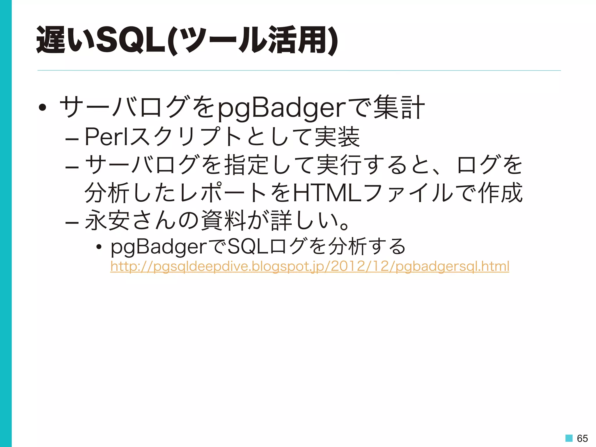 65
遅いSQL(ツール活用)
•  サーバログをpgBadgerで集計
– Perlスクリプトとして実装
– サーバログを指定して実行すると、ログを
分析したレポートをHTMLファイルで作成
– 永安さんの資料が詳しい。
•  pgBadgerでSQLログを分析する
http://pgsqldeepdive.blogspot.jp/2012/12/pgbadgersql.html
 