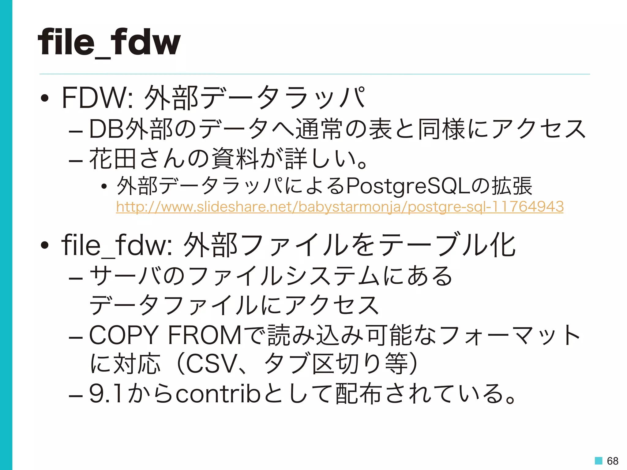 68
ﬁle_fdw
•  FDW: 外部データラッパ
– DB外部のデータへ通常の表と同様にアクセス
– 花田さんの資料が詳しい。
•  外部データラッパによるPostgreSQLの拡張
http://www.slideshare.net/babystarmonja/postgre-sql-11764943
•  ﬁle_fdw: 外部ファイルをテーブル化
– サーバのファイルシステムにある
データファイルにアクセス
– COPY FROMで読み込み可能なフォーマット
に対応（CSV、タブ区切り等）
– 9.1からcontribとして配布されている。
 