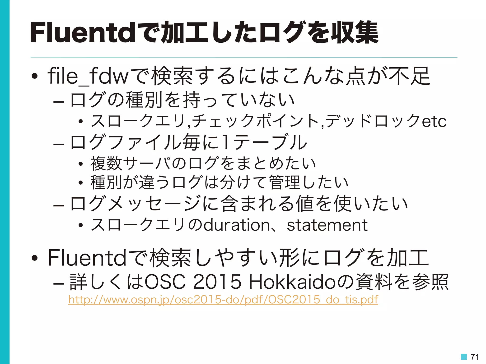 71
Fluentdで加工したログを収集
•  ﬁle_fdwで検索するにはこんな点が不足
– ログの種別を持っていない
•  スロークエリ,チェックポイント,デッドロックetc
– ログファイル毎に1テーブル
•  複数サーバのログをまとめたい
•  種別が違うログは分けて管理したい
– ログメッセージに含まれる値を使いたい
•  スロークエリのduration、statement
•  Fluentdで検索しやすい形にログを加工
– 詳しくはOSC 2015 Hokkaidoの資料を参照
http://www.ospn.jp/osc2015-do/pdf/OSC2015_do_tis.pdf
 
