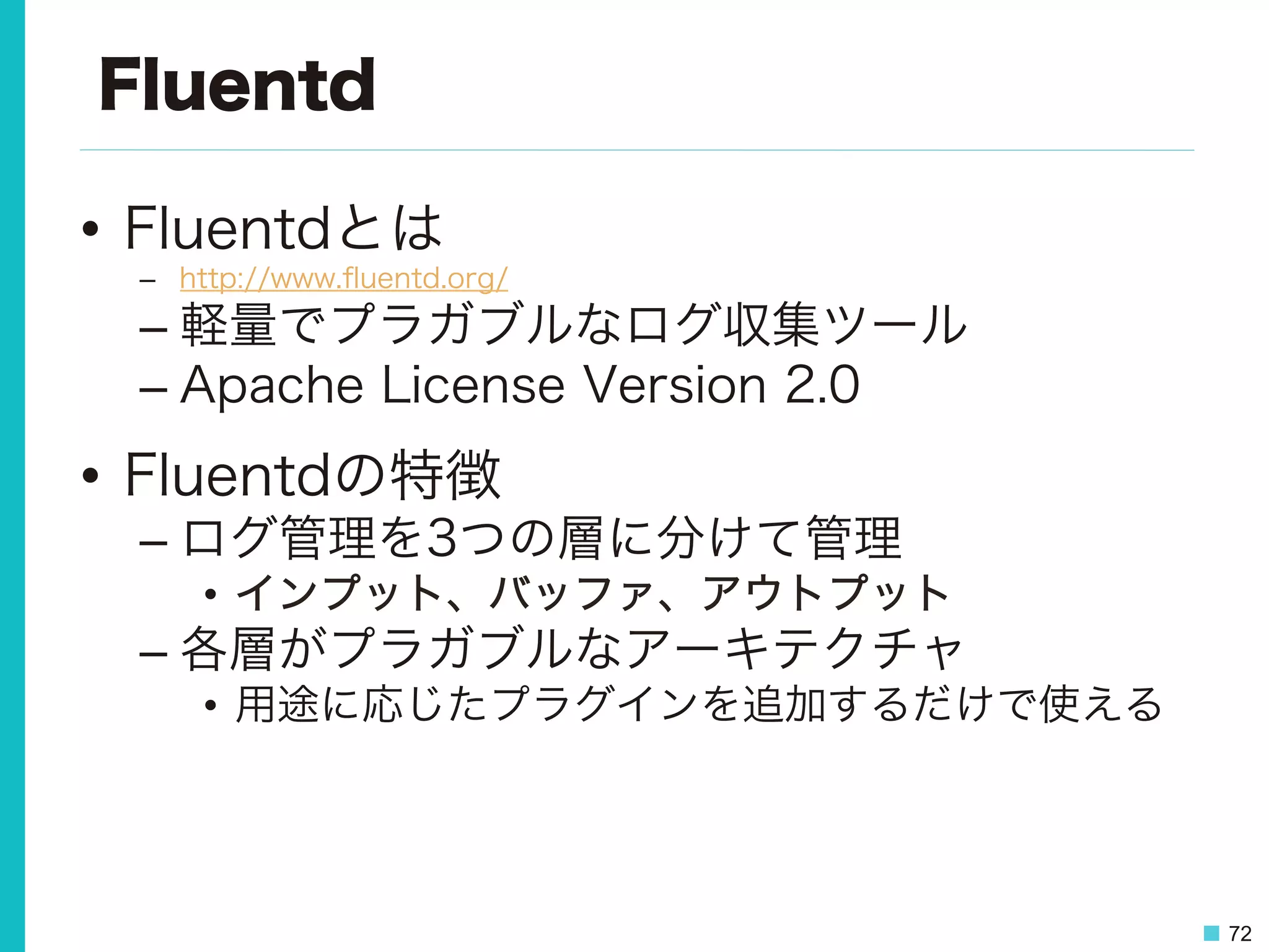 72
Fluentd
•  Fluentdとは
–  http://www.ﬂuentd.org/
– 軽量でプラガブルなログ収集ツール
– Apache License Version 2.0
•  Fluentdの特徴
– ログ管理を3つの層に分けて管理
•  インプット、バッファ、アウトプット
– 各層がプラガブルなアーキテクチャ
•  用途に応じたプラグインを追加するだけで使える
 