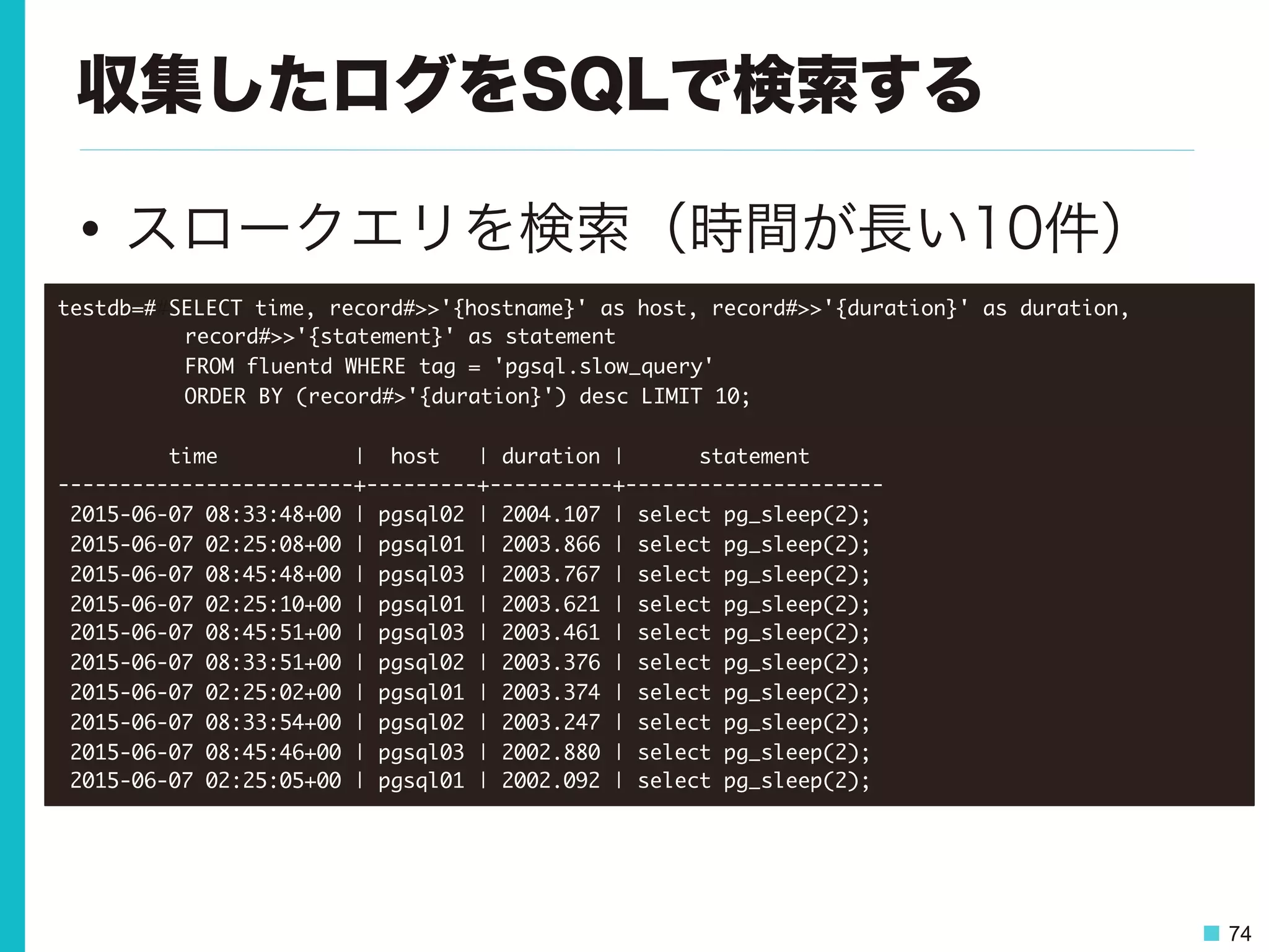 74
収集したログをSQLで検索する
•  スロークエリを検索（時間が長い10件）
testdb=##SELECT	 time,	 record#>>'{hostname}'	 as	 host,	 record#>>'{duration}'	 as	 duration,	  



 

record#>>'{statement}'	 as	 statement	 



 

FROM	 fluentd	 WHERE	 tag	 =	 'pgsql.slow_query'	 

	 	 	 	 

 

ORDER	 BY	 (record#>'{duration}')	 desc	 LIMIT	 10;



	 	 	 	 	 	 	 	 	 time	 	 	 	 	 	 	 	 	 	 	 |	 	 host	 	 	 |	 duration	 |	 	 	 	 	 	 statement	 	 	 	 	 	 

------------------------+---------+----------+---------------------

	 2015-06-07	 08:33:48+00	 |	 pgsql02	 |	 2004.107	 |	 select	 pg_sleep(2);

	 2015-06-07	 02:25:08+00	 |	 pgsql01	 |	 2003.866	 |	 select	 pg_sleep(2);

	 2015-06-07	 08:45:48+00	 |	 pgsql03	 |	 2003.767	 |	 select	 pg_sleep(2);

	 2015-06-07	 02:25:10+00	 |	 pgsql01	 |	 2003.621	 |	 select	 pg_sleep(2);

	 2015-06-07	 08:45:51+00	 |	 pgsql03	 |	 2003.461	 |	 select	 pg_sleep(2);

	 2015-06-07	 08:33:51+00	 |	 pgsql02	 |	 2003.376	 |	 select	 pg_sleep(2);

	 2015-06-07	 02:25:02+00	 |	 pgsql01	 |	 2003.374	 |	 select	 pg_sleep(2);

	 2015-06-07	 08:33:54+00	 |	 pgsql02	 |	 2003.247	 |	 select	 pg_sleep(2);

	 2015-06-07	 08:45:46+00	 |	 pgsql03	 |	 2002.880	 |	 select	 pg_sleep(2);

	 2015-06-07	 02:25:05+00	 |	 pgsql01	 |	 2002.092	 |	 select	 pg_sleep(2);

 