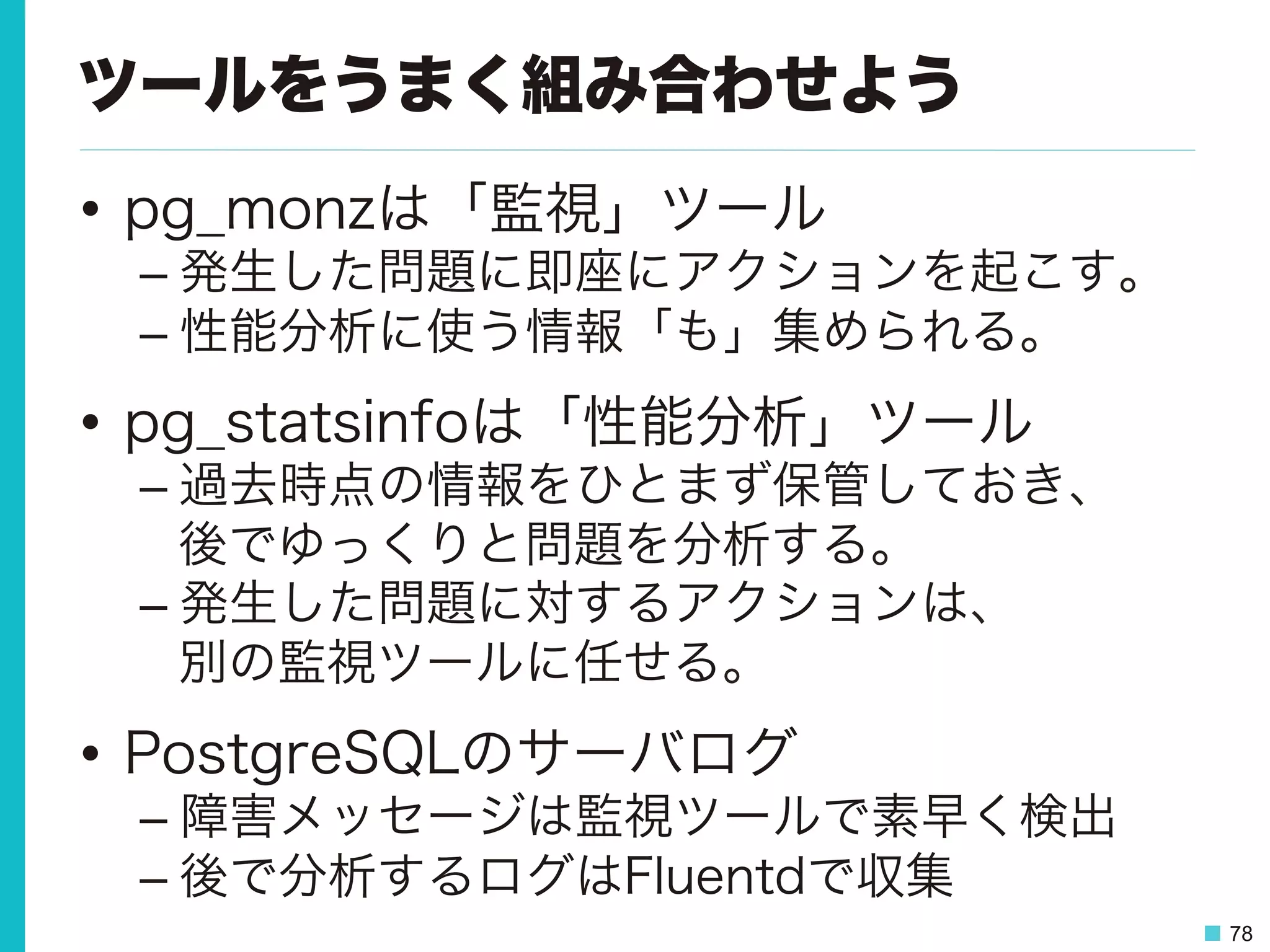 78
ツールをうまく組み合わせよう
•  pg_monzは「監視」ツール
– 発生した問題に即座にアクションを起こす。
– 性能分析に使う情報「も」集められる。
•  pg_statsinfoは「性能分析」ツール
– 過去時点の情報をひとまず保管しておき、
後でゆっくりと問題を分析する。
– 発生した問題に対するアクションは、
別の監視ツールに任せる。
•  PostgreSQLのサーバログ
– 障害メッセージは監視ツールで素早く検出
– 後で分析するログはFluentdで収集
 