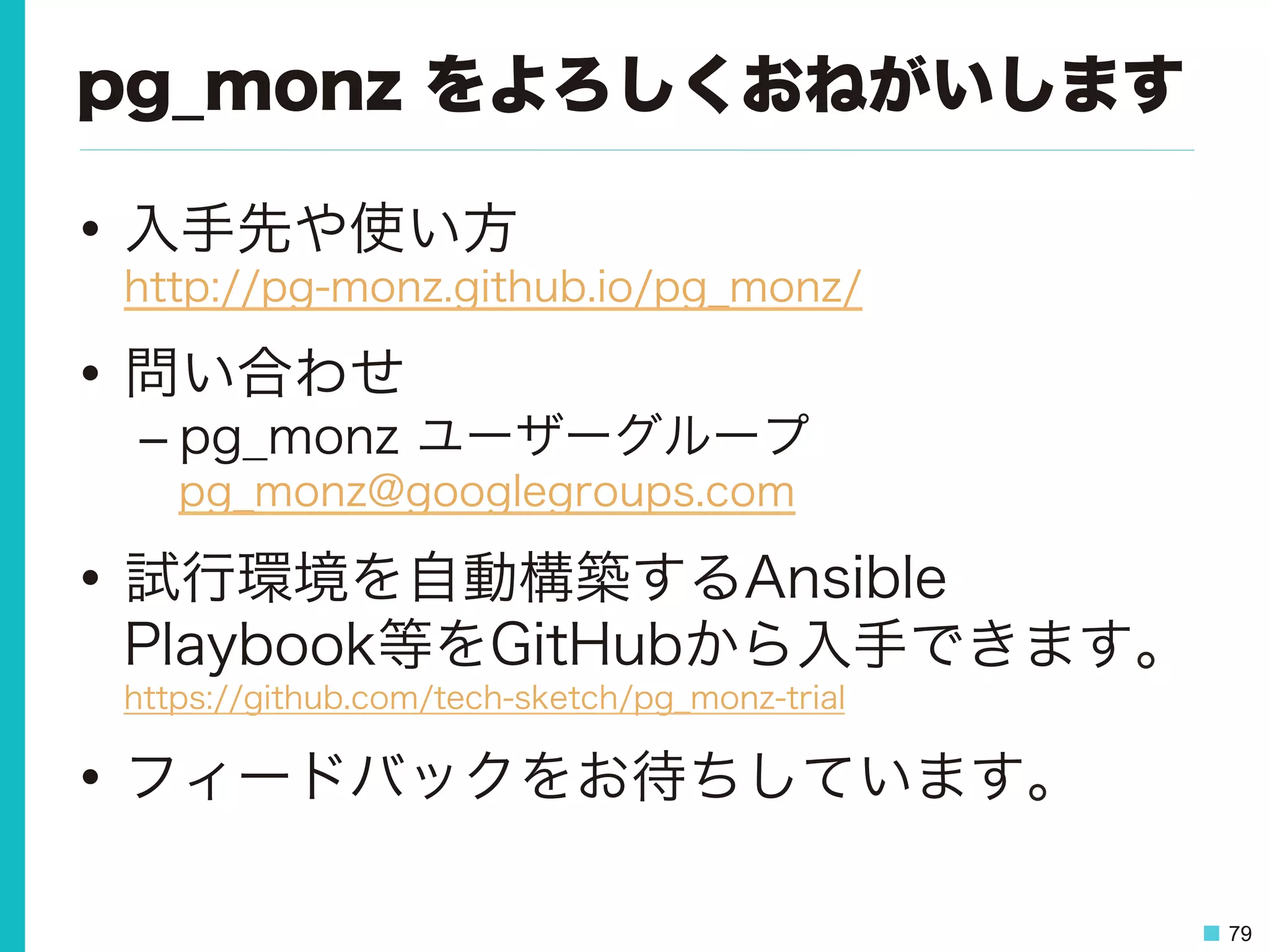 79
pg_monz をよろしくおねがいします
•  入手先や使い方
http://pg-monz.github.io/pg_monz/
•  問い合わせ
– pg_monz ユーザーグループ
pg_monz@googlegroups.com
•  試行環境を自動構築するAnsible
Playbook等をGitHubから入手できます。
https://github.com/tech-sketch/pg_monz-trial
•  フィードバックをお待ちしています。
 