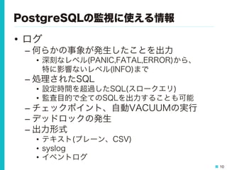 10
PostgreSQLの監視に使える情報
•  ログ
– 何らかの事象が発生したことを出力
•  深刻なレベル(PANIC,FATAL,ERROR)から、
特に影響ないレベル(INFO)まで
– 処理されたSQL
•  設定時間を超過したSQL(スロークエリ)
•  監査目的で全てのSQLを出力することも可能
– チェックポイント、自動VACUUMの実行
– デッドロックの発生
– 出力形式
•  テキスト(プレーン、CSV)
•  syslog
•  イベントログ
 