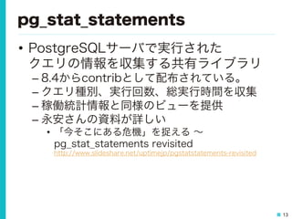 13
pg_stat_statements
•  PostgreSQLサーバで実行された
クエリの情報を収集する共有ライブラリ
– 8.4からcontribとして配布されている。
– クエリ種別、実行回数、総実行時間を収集
– 稼働統計情報と同様のビューを提供
– 永安さんの資料が詳しい
•  「今そこにある危機」を捉える ∼
pg_stat_statements revisited
http://www.slideshare.net/uptimejp/pgstatstatements-revisited
 