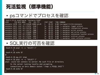 19
死活監視（標準機能）
•  psコマンドでプロセスを確認
•  SQL実行の可否を確認
-bash-4.1$	 ps	 auxwf|egrep	 "^postgres|^USER"

USER	 	 	 	 	 	 	 PID	 %CPU	 %MEM	 	 	 	 VSZ	 	 	 RSS	 TTY	 	 	 	 	 	 STAT	 START	 	 	 TIME	 COMMAND

postgres	 13470	 	 0.0	 	 3.0	 324640	 15068	 pts/0	 	 	 	 S	 	 	 	 05:55	 	 	 0:00	 /usr/pgsql-9.4/bin/postgres

postgres	 13471	 	 0.0	 	 0.3	 179792	 	 1520	 ?	 	 	 	 	 	 	 	 Ss	 	 	 05:55	 	 	 0:00	 	 _	 postgres:	 logger	 process	 	 	 

postgres	 13473	 	 0.0	 	 0.6	 324748	 	 3152	 ?	 	 	 	 	 	 	 	 Ss	 	 	 05:55	 	 	 0:00	 	 _	 postgres:	 checkpointer	 process	 	 	 

postgres	 13474	 	 0.0	 	 0.5	 324776	 	 2900	 ?	 	 	 	 	 	 	 	 Ss	 	 	 05:55	 	 	 0:00	 	 _	 postgres:	 writer	 process	 	 	 

postgres	 13475	 	 0.0	 	 1.1	 324640	 	 5860	 ?	 	 	 	 	 	 	 	 Ss	 	 	 05:55	 	 	 0:00	 	 _	 postgres:	 wal	 writer	 process	 	 	 

postgres	 13476	 	 0.0	 	 0.5	 325044	 	 2552	 ?	 	 	 	 	 	 	 	 Ss	 	 	 05:55	 	 	 0:00	 	 _	 postgres:	 autovacuum	 launcher	 process	 	 	 

postgres	 13477	 	 0.0	 	 0.2	 179784	 	 1464	 ?	 	 	 	 	 	 	 	 Ss	 	 	 05:55	 	 	 0:00	 	 _	 postgres:	 archiver	 process	 	 	 

postgres	 13478	 	 0.0	 	 0.3	 179916	 	 1728	 ?	 	 	 	 	 	 	 	 Ss	 	 	 05:55	 	 	 0:00	 	 _	 postgres:	 stats	 collector	 process	 

-bash-4.1$	 psql	 -t	 -c	 "SELECT	 1"

	 	 	 	 	 	 	 	 1

-bash-4.1$	 echo	 $?

0

-bash-4.1$	 pg_ctl	 stop

-bash-4.1$	 psql	 –t	 -c	 "SELECT	 1"

psql:	 could	 not	 connect	 to	 server:	 No	 such	 file	 or	 directory



Is	 the	 server	 running	 locally	 and	 accepting



connections	 on	 Unix	 domain	 socket	 "/tmp/.s.PGSQL.5432"?

-bash-4.1$	 echo	 $?

2

 