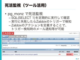 21
死活監視（ツール活用）
•  pg_monz で死活監視
– SQL(SELECT 1)を定期的に実行して確認
– 実行に失敗したらZabbixのトリガーで検知
– Zabbixのアクションを定義することで、
トリガー検知時のメール通知等が可能
 