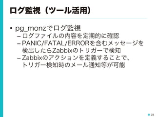 23
ログ監視（ツール活用）
•  pg_monzでログ監視
– ログファイルの内容を定期的に確認
– PANIC/FATAL/ERRORを含むメッセージを
検出したらZabbixのトリガーで検知
– Zabbixのアクションを定義することで、
トリガー検知時のメール通知等が可能
 