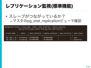 24
レプリケーション監視(標準機能)
•  スレーブがつながっているか？
– マスタのpg_stat_replicationビューで確認
postgres=#	 select	 client_addr,	 state,	 sent_location,	 replay_location,



 

 

sync_priority,sync_state	 from	 pg_stat_replication;



	 client_addr	 	 |	 	 	 state	 	 	 |	 sent_location	 |	 replay_location	 |	 sync_priority	 |	 sync_state	 

--------------+-----------+---------------+-----------------+---------------+------------

	 192.168.1.14	 |	 streaming	 |	 0/5F02FAB8	 	 	 	 |	 0/5F02FAB8	 	 	 	 	 	 |	 	 	 	 	 	 	 	 	 	 	 	 	 1	 |	 sync

	 192.168.1.15	 |	 streaming	 |	 0/5F02FAB8	 	 	 	 |	 0/5F02FAB8	 	 	 	 	 	 |	 	 	 	 	 	 	 	 	 	 	 	 	 2	 |	 potential

 