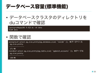 33
データベース容量(標準機能)
•  データベースクラスタのディレクトリを
duコマンドで確認
•  関数で確認
[postgres@pgsql01	 9.4]$	 du	 -sh	 data

611M

data

postgres=#	 select	 pg_size_pretty(pg_database_size(‘testdb’));	 ★データベース　

	 pg_size_pretty	 

----------------

	 171	 MB

testdb=#	 select	 pg_size_pretty(pg_table_size(‘pgbench_accounts’));	 ★テーブル

	 pg_size_pretty	 

----------------

	 130	 MB

 