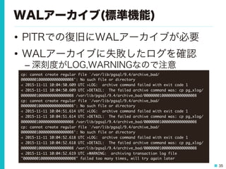 35
WALアーカイブ(標準機能)
•  PITRでの復旧にWALアーカイブが必要
•  WALアーカイブに失敗したログを確認
– 深刻度がLOG,WARNINGなので注意
cp:	 cannot	 create	 regular	 file	 `/var/lib/pgsql/9.4/archive_bad/
000000010000000000000008':	 No	 such	 file	 or	 directory

<	 2015-11-11	 10:04:50.609	 UTC	 >LOG:	 	 archive	 command	 failed	 with	 exit	 code	 1

<	 2015-11-11	 10:04:50.609	 UTC	 >DETAIL:	 	 The	 failed	 archive	 command	 was:	 cp	 pg_xlog/
000000010000000000000008	 /var/lib/pgsql/9.4/archive_bad/000000010000000000000008

cp:	 cannot	 create	 regular	 file	 `/var/lib/pgsql/9.4/archive_bad/
000000010000000000000008':	 No	 such	 file	 or	 directory

<	 2015-11-11	 10:04:51.614	 UTC	 >LOG:	 	 archive	 command	 failed	 with	 exit	 code	 1

<	 2015-11-11	 10:04:51.614	 UTC	 >DETAIL:	 	 The	 failed	 archive	 command	 was:	 cp	 pg_xlog/
000000010000000000000008	 /var/lib/pgsql/9.4/archive_bad/000000010000000000000008

cp:	 cannot	 create	 regular	 file	 `/var/lib/pgsql/9.4/archive_bad/
000000010000000000000008':	 No	 such	 file	 or	 directory

<	 2015-11-11	 10:04:52.618	 UTC	 >LOG:	 	 archive	 command	 failed	 with	 exit	 code	 1

<	 2015-11-11	 10:04:52.618	 UTC	 >DETAIL:	 	 The	 failed	 archive	 command	 was:	 cp	 pg_xlog/
000000010000000000000008	 /var/lib/pgsql/9.4/archive_bad/000000010000000000000008

<	 2015-11-11	 10:04:52.619	 UTC	 >WARNING:	 	 archiving	 transaction	 log	 file	 
"000000010000000000000008"	 failed	 too	 many	 times,	 will	 try	 again	 later

 