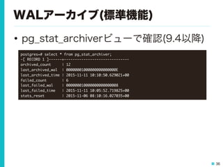 36
WALアーカイブ(標準機能)
•  pg_stat_archiverビューで確認(9.4以降)
postgres=#	 select	 *	 from	 pg_stat_archiver;

-[	 RECORD	 1	 ]------+------------------------------

archived_count	 	 	 	 	 |	 12

last_archived_wal	 	 |	 00000001000000000000000E

last_archived_time	 |	 2015-11-11	 10:10:50.629021+00

failed_count	 	 	 	 	 	 	 |	 6

last_failed_wal	 	 	 	 |	 000000010000000000000008

last_failed_time	 	 	 |	 2015-11-11	 10:05:52.719825+00

stats_reset	 	 	 	 	 	 	 	 |	 2015-11-06	 08:10:16.027035+00

 