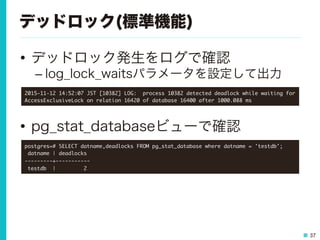 37
デッドロック(標準機能)
•  デッドロック発生をログで確認
– log_lock_waitsパラメータを設定して出力
•  pg_stat_databaseビューで確認
2015-11-12	 14:52:07	 JST	 [10382]	 LOG:	 	 process	 10382	 detected	 deadlock	 while	 waiting	 for	 
AccessExclusiveLock	 on	 relation	 16420	 of	 database	 16400	 after	 1000.088	 ms

postgres=#	 SELECT	 datname,deadlocks	 FROM	 pg_stat_database	 where	 datname	 =	 'testdb';

	 datname	 |	 deadlocks	 

---------+-----------

	 testdb	 	 |	 	 	 	 	 	 	 	 	 2

 