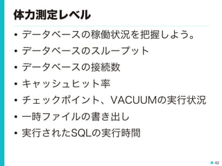 42
体力測定レベル
•  データベースの稼働状況を把握しよう。
•  データベースのスループット
•  データベースの接続数
•  キャッシュヒット率
•  チェックポイント、VACUUMの実行状況
•  一時ファイルの書き出し
•  実行されたSQLの実行時間
 