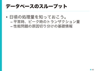 43
データベースのスループット
•  日頃の処理量を知っておこう。
– 平常時、ピーク時のトランザクション量
– 性能問題の原因切り分けの基礎情報
 