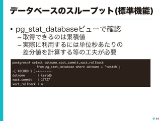 44
データベースのスループット(標準機能)
•  pg_stat_databaseビューで確認
– 取得できるのは累積値
– 実際に利用するには単位秒あたりの
差分値を計算する等の工夫が必要
postgres=#	 select	 datname,xact_commit,xact_rollback	 



 

 

from	 pg_stat_database	 where	 datname	 =	 'testdb';

-[	 RECORD	 1	 ]-+-------

datname	 	 	 	 	 	 	 |	 testdb

xact_commit	 	 	 |	 17727

xact_rollback	 |	 4

 