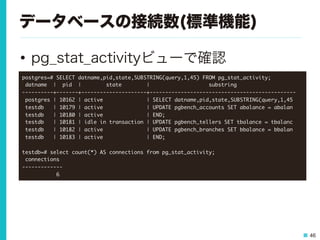 46
データベースの接続数(標準機能)
•  pg_stat_activityビューで確認
postgres=#	 SELECT	 datname,pid,state,SUBSTRING(query,1,45)	 FROM	 pg_stat_activity;

	 datname	 	 |	 	 pid	 	 |	 	 	 	 	 	 	 	 state	 	 	 	 	 	 	 	 |	 	 	 	 	 	 	 	 	 	 	 	 	 	 	 	 	 	 	 substring	 	 	 	 	 	 	 	 	 	 	 	 	 	 	 	 	 	 	 

----------+-------+---------------------+-----------------------------------------------

	 postgres	 |	 10162	 |	 active	 	 	 	 	 	 	 	 	 	 	 	 	 	 |	 SELECT	 datname,pid,state,SUBSTRING(query,1,45

	 testdb	 	 	 |	 10179	 |	 active	 	 	 	 	 	 	 	 	 	 	 	 	 	 |	 UPDATE	 pgbench_accounts	 SET	 abalance	 =	 abalan

	 testdb	 	 	 |	 10180	 |	 active	 	 	 	 	 	 	 	 	 	 	 	 	 	 |	 END;

	 testdb	 	 	 |	 10181	 |	 idle	 in	 transaction	 |	 UPDATE	 pgbench_tellers	 SET	 tbalance	 =	 tbalanc

	 testdb	 	 	 |	 10182	 |	 active	 	 	 	 	 	 	 	 	 	 	 	 	 	 |	 UPDATE	 pgbench_branches	 SET	 bbalance	 =	 bbalan

	 testdb	 	 	 |	 10183	 |	 active	 	 	 	 	 	 	 	 	 	 	 	 	 	 |	 END;



testdb=#	 select	 count(*)	 AS	 connections	 from	 pg_stat_activity;

	 connections	 

-------------

	 	 	 	 	 	 	 	 	 	 	 6

 