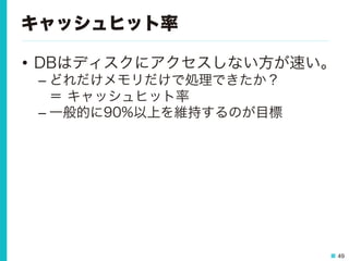 49
キャッシュヒット率
•  DBはディスクにアクセスしない方が速い。
– どれだけメモリだけで処理できたか？
＝ キャッシュヒット率
– 一般的に90%以上を維持するのが目標
 