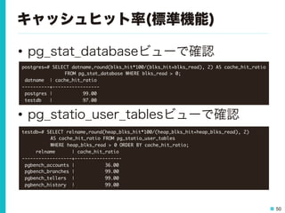 50
キャッシュヒット率(標準機能)
•  pg_stat_databaseビューで確認
•  pg_statio_user_tablesビューで確認
postgres=#	 SELECT	 datname,round(blks_hit*100/(blks_hit+blks_read),	 2)	 AS	 cache_hit_ratio	 



 

 

FROM	 pg_stat_database	 WHERE	 blks_read	 >	 0;

	 datname	 	 |	 cache_hit_ratio	 

----------+-----------------

	 postgres	 |	 	 	 	 	 	 	 	 	 	 	 99.00

	 testdb	 	 	 |	 	 	 	 	 	 	 	 	 	 	 97.00

testdb=#	 SELECT	 relname,round(heap_blks_hit*100/(heap_blks_hit+heap_blks_read),	 2)	 



 

AS	 cache_hit_ratio	 FROM	 pg_statio_user_tables	 



 

WHERE	 heap_blks_read	 >	 0	 ORDER	 BY	 cache_hit_ratio;

	 	 	 	 	 relname	 	 	 	 	 	 |	 cache_hit_ratio	 

------------------+-----------------

	 pgbench_accounts	 |	 	 	 	 	 	 	 	 	 	 	 36.00

	 pgbench_branches	 |	 	 	 	 	 	 	 	 	 	 	 99.00

	 pgbench_tellers	 	 |	 	 	 	 	 	 	 	 	 	 	 99.00

	 pgbench_history	 	 |	 	 	 	 	 	 	 	 	 	 	 99.00

 