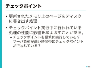 52
チェックポイント
•  更新されたメモリ上のページをディスク
に書き出す処理
•  チェックポイント実行中に行われている
処理の性能に影響をおよぼすことがある。
– チェックポイントを頻繁に実行している？
– サーバ負荷が高い時間帯にチェックポイント
が行われている？
 