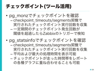 54
チェックポイント(ツール活用)
•  pg_monzでチェックポイントを確認
– checkpoint_timeouts/segments契機で
実行されたチェックポイント実行回数を収集
– 一定期間のチェックポイント発生回数が
閾値を超過したらZabbixのトリガーで検知
•  pg_statsinfoでチェックポイントを確認
– checkpoint_timeouts/segments契機で
実行されたチェックポイント実行回数を収集
– 平均および最大の処理時間を表示可能
– チェックポイントが走った時間帯をレポート
の各種グラフに重ね合わせることも可能
 