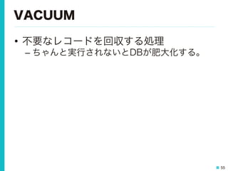55
VACUUM
•  不要なレコードを回収する処理
– ちゃんと実行されないとDBが肥大化する。
 