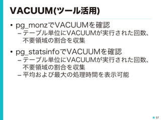 57
VACUUM(ツール活用)
•  pg_monzでVACUUMを確認
– テーブル単位にVACUUMが実行された回数、
不要領域の割合を収集
•  pg_statsinfoでVACUUMを確認
– テーブル単位にVACUUMが実行された回数、
不要領域の割合を収集
– 平均および最大の処理時間を表示可能
 