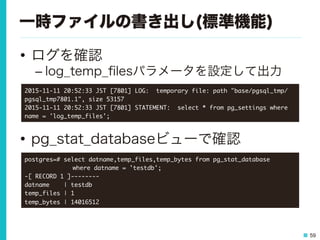 59
一時ファイルの書き出し(標準機能)
•  ログを確認
– log_temp_ﬁlesパラメータを設定して出力
•  pg_stat_databaseビューで確認
2015-11-11	 20:52:33	 JST	 [7801]	 LOG:	 	 temporary	 file:	 path	 "base/pgsql_tmp/
pgsql_tmp7801.1",	 size	 53157

2015-11-11	 20:52:33	 JST	 [7801]	 STATEMENT:	 	 select	 *	 from	 pg_settings	 where	 
name	 =	 'log_temp_files';

postgres=#	 select	 datname,temp_files,temp_bytes	 from	 pg_stat_database	 



 

 

where	 datname	 =	 'testdb';

-[	 RECORD	 1	 ]--------

datname	 	 	 	 |	 testdb

temp_files	 |	 1

temp_bytes	 |	 14016512

 